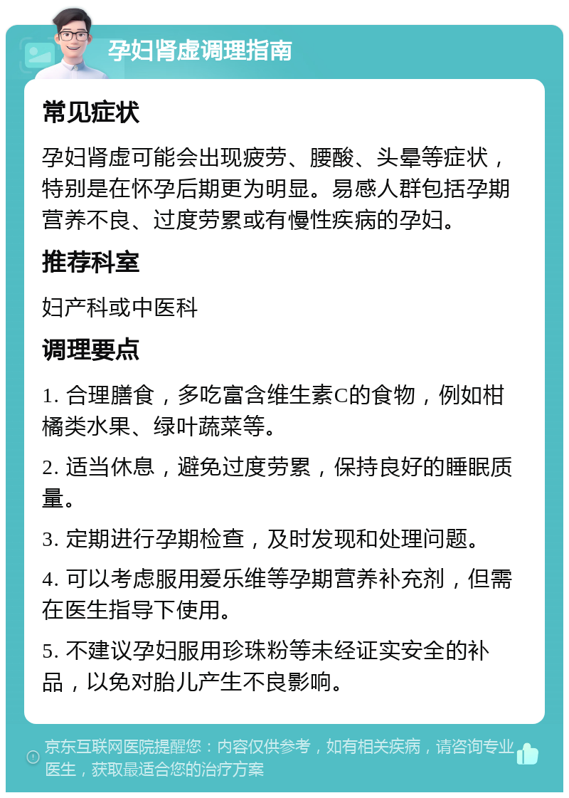 孕妇肾虚调理指南 常见症状 孕妇肾虚可能会出现疲劳、腰酸、头晕等症状，特别是在怀孕后期更为明显。易感人群包括孕期营养不良、过度劳累或有慢性疾病的孕妇。 推荐科室 妇产科或中医科 调理要点 1. 合理膳食，多吃富含维生素C的食物，例如柑橘类水果、绿叶蔬菜等。 2. 适当休息，避免过度劳累，保持良好的睡眠质量。 3. 定期进行孕期检查，及时发现和处理问题。 4. 可以考虑服用爱乐维等孕期营养补充剂，但需在医生指导下使用。 5. 不建议孕妇服用珍珠粉等未经证实安全的补品，以免对胎儿产生不良影响。