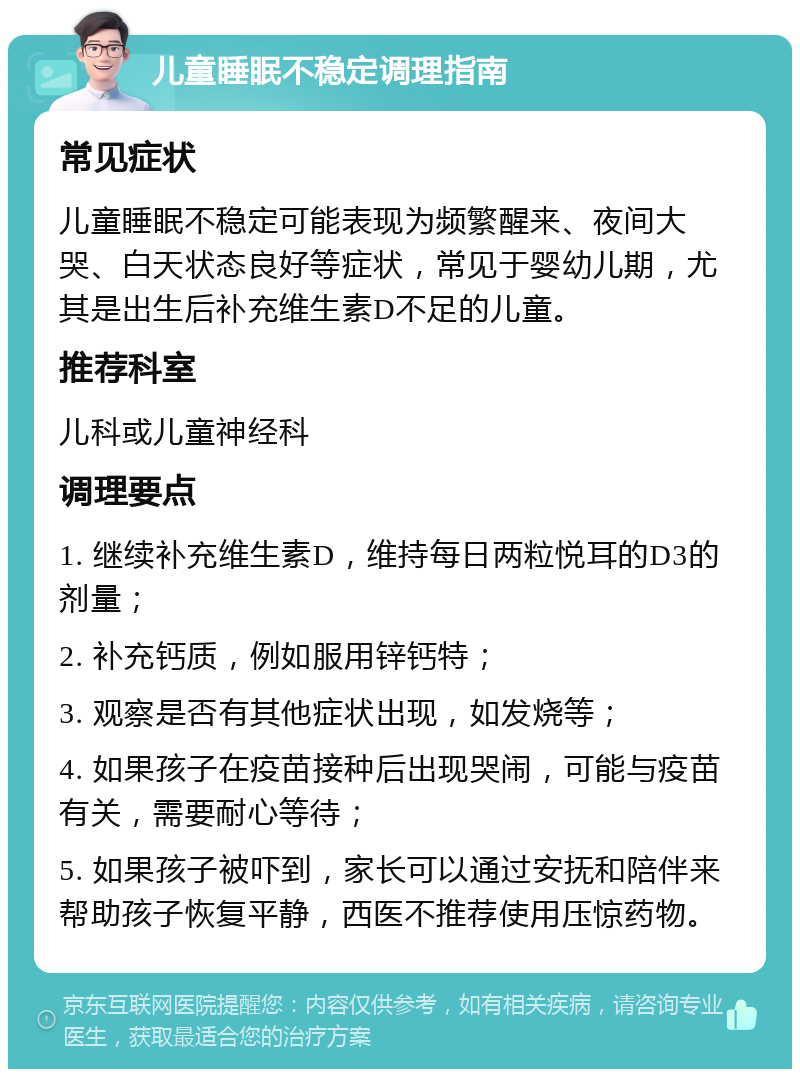 儿童睡眠不稳定调理指南 常见症状 儿童睡眠不稳定可能表现为频繁醒来、夜间大哭、白天状态良好等症状，常见于婴幼儿期，尤其是出生后补充维生素D不足的儿童。 推荐科室 儿科或儿童神经科 调理要点 1. 继续补充维生素D，维持每日两粒悦耳的D3的剂量； 2. 补充钙质，例如服用锌钙特； 3. 观察是否有其他症状出现，如发烧等； 4. 如果孩子在疫苗接种后出现哭闹，可能与疫苗有关，需要耐心等待； 5. 如果孩子被吓到，家长可以通过安抚和陪伴来帮助孩子恢复平静，西医不推荐使用压惊药物。