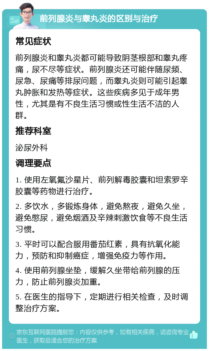 前列腺炎与睾丸炎的区别与治疗 常见症状 前列腺炎和睾丸炎都可能导致阴茎根部和睾丸疼痛，尿不尽等症状。前列腺炎还可能伴随尿频、尿急、尿痛等排尿问题，而睾丸炎则可能引起睾丸肿胀和发热等症状。这些疾病多见于成年男性，尤其是有不良生活习惯或性生活不洁的人群。 推荐科室 泌尿外科 调理要点 1. 使用左氧氟沙星片、前列解毒胶囊和坦索罗辛胶囊等药物进行治疗。 2. 多饮水，多锻炼身体，避免熬夜，避免久坐，避免憋尿，避免烟酒及辛辣刺激饮食等不良生活习惯。 3. 平时可以配合服用番茄红素，具有抗氧化能力，预防和抑制癌症，增强免疫力等作用。 4. 使用前列腺坐垫，缓解久坐带给前列腺的压力，防止前列腺炎加重。 5. 在医生的指导下，定期进行相关检查，及时调整治疗方案。