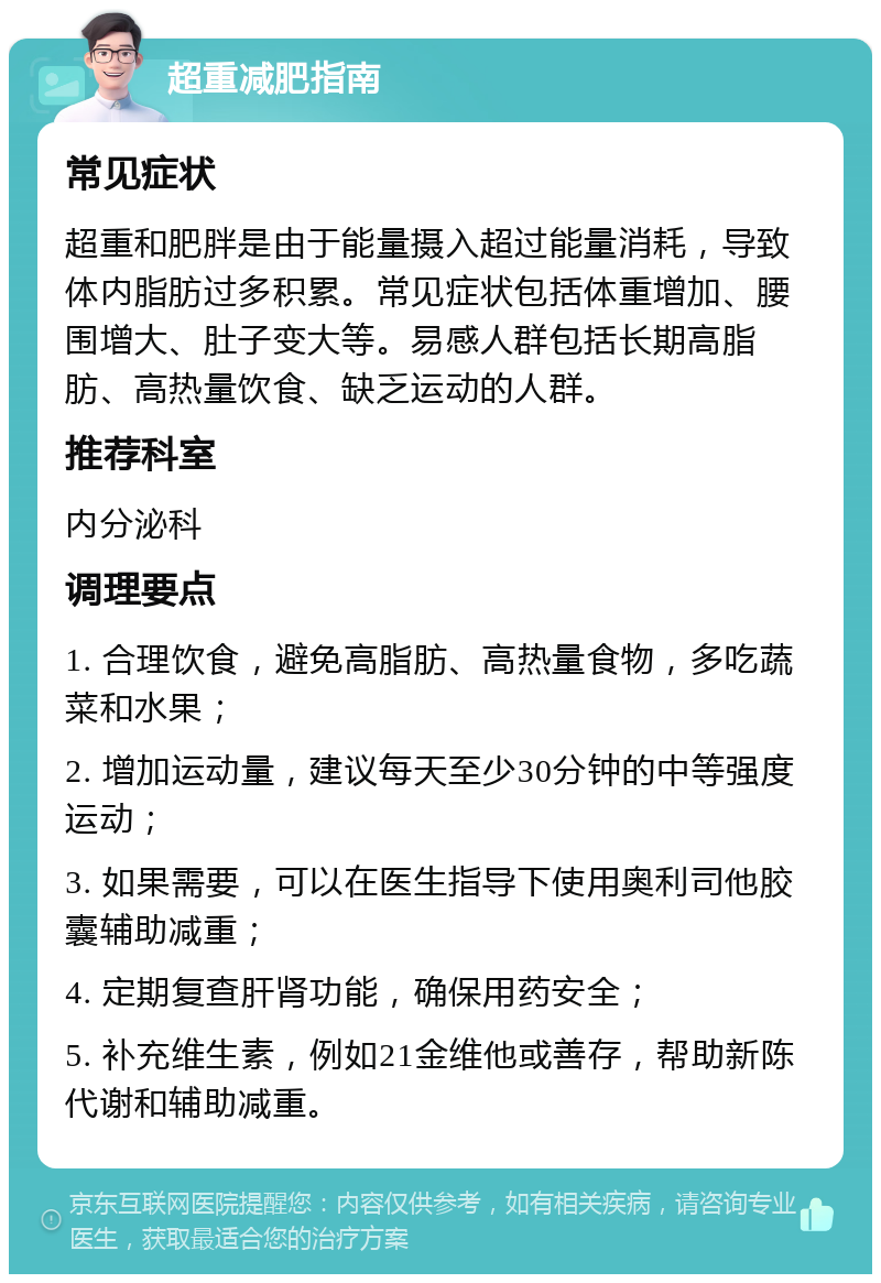 超重减肥指南 常见症状 超重和肥胖是由于能量摄入超过能量消耗，导致体内脂肪过多积累。常见症状包括体重增加、腰围增大、肚子变大等。易感人群包括长期高脂肪、高热量饮食、缺乏运动的人群。 推荐科室 内分泌科 调理要点 1. 合理饮食，避免高脂肪、高热量食物，多吃蔬菜和水果； 2. 增加运动量，建议每天至少30分钟的中等强度运动； 3. 如果需要，可以在医生指导下使用奥利司他胶囊辅助减重； 4. 定期复查肝肾功能，确保用药安全； 5. 补充维生素，例如21金维他或善存，帮助新陈代谢和辅助减重。