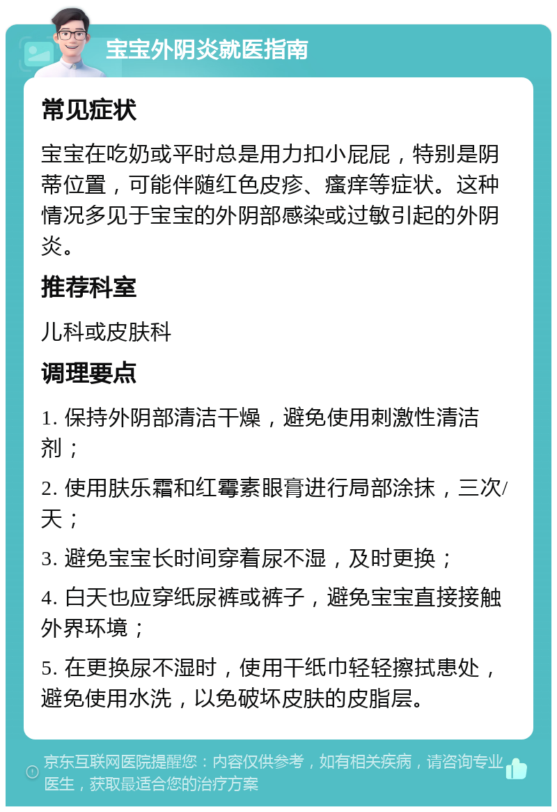 宝宝外阴炎就医指南 常见症状 宝宝在吃奶或平时总是用力扣小屁屁，特别是阴蒂位置，可能伴随红色皮疹、瘙痒等症状。这种情况多见于宝宝的外阴部感染或过敏引起的外阴炎。 推荐科室 儿科或皮肤科 调理要点 1. 保持外阴部清洁干燥，避免使用刺激性清洁剂； 2. 使用肤乐霜和红霉素眼膏进行局部涂抹，三次/天； 3. 避免宝宝长时间穿着尿不湿，及时更换； 4. 白天也应穿纸尿裤或裤子，避免宝宝直接接触外界环境； 5. 在更换尿不湿时，使用干纸巾轻轻擦拭患处，避免使用水洗，以免破坏皮肤的皮脂层。