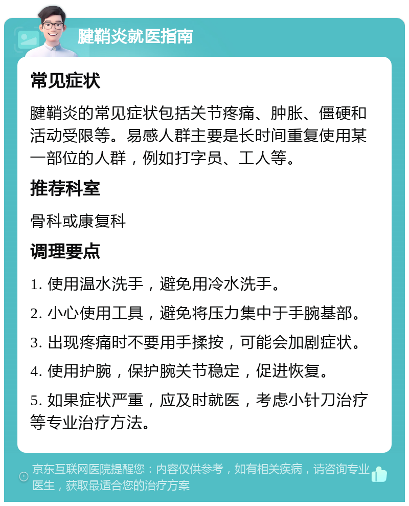 腱鞘炎就医指南 常见症状 腱鞘炎的常见症状包括关节疼痛、肿胀、僵硬和活动受限等。易感人群主要是长时间重复使用某一部位的人群，例如打字员、工人等。 推荐科室 骨科或康复科 调理要点 1. 使用温水洗手，避免用冷水洗手。 2. 小心使用工具，避免将压力集中于手腕基部。 3. 出现疼痛时不要用手揉按，可能会加剧症状。 4. 使用护腕，保护腕关节稳定，促进恢复。 5. 如果症状严重，应及时就医，考虑小针刀治疗等专业治疗方法。