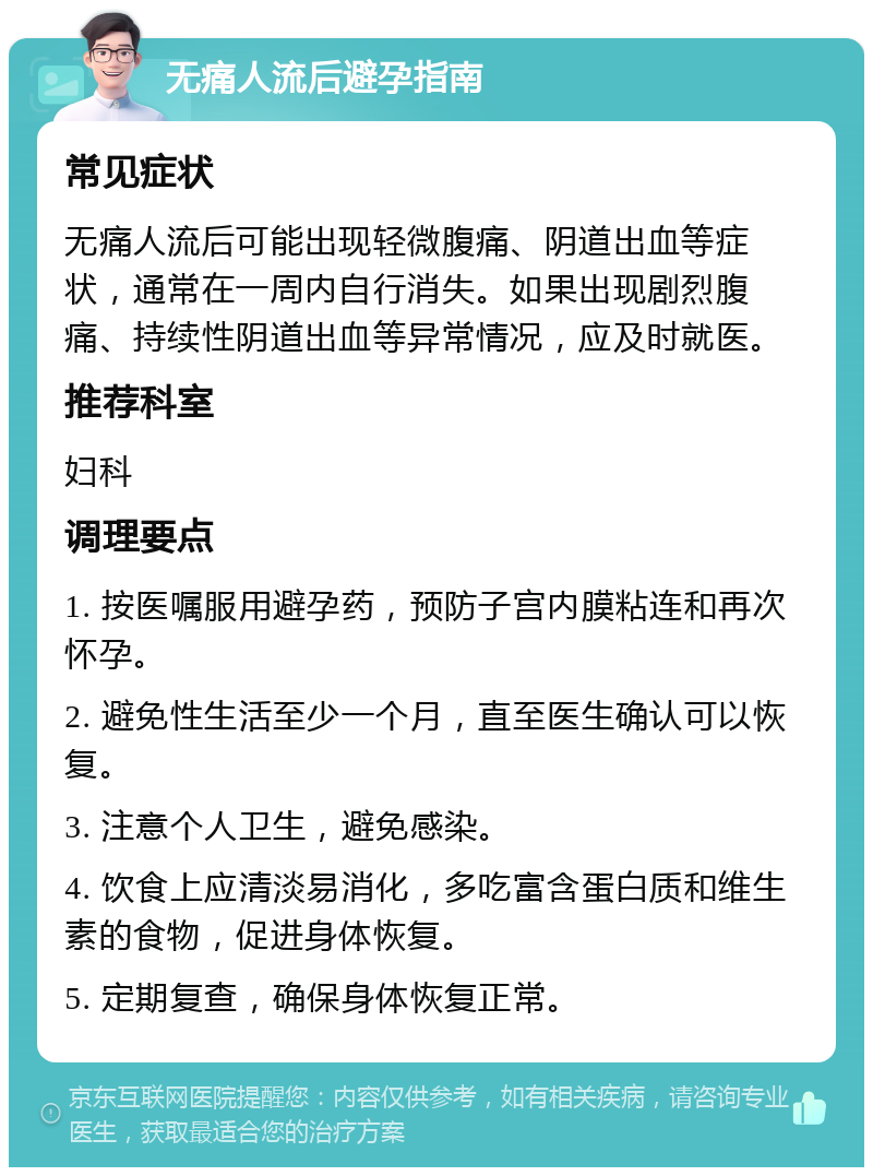 无痛人流后避孕指南 常见症状 无痛人流后可能出现轻微腹痛、阴道出血等症状，通常在一周内自行消失。如果出现剧烈腹痛、持续性阴道出血等异常情况，应及时就医。 推荐科室 妇科 调理要点 1. 按医嘱服用避孕药，预防子宫内膜粘连和再次怀孕。 2. 避免性生活至少一个月，直至医生确认可以恢复。 3. 注意个人卫生，避免感染。 4. 饮食上应清淡易消化，多吃富含蛋白质和维生素的食物，促进身体恢复。 5. 定期复查，确保身体恢复正常。