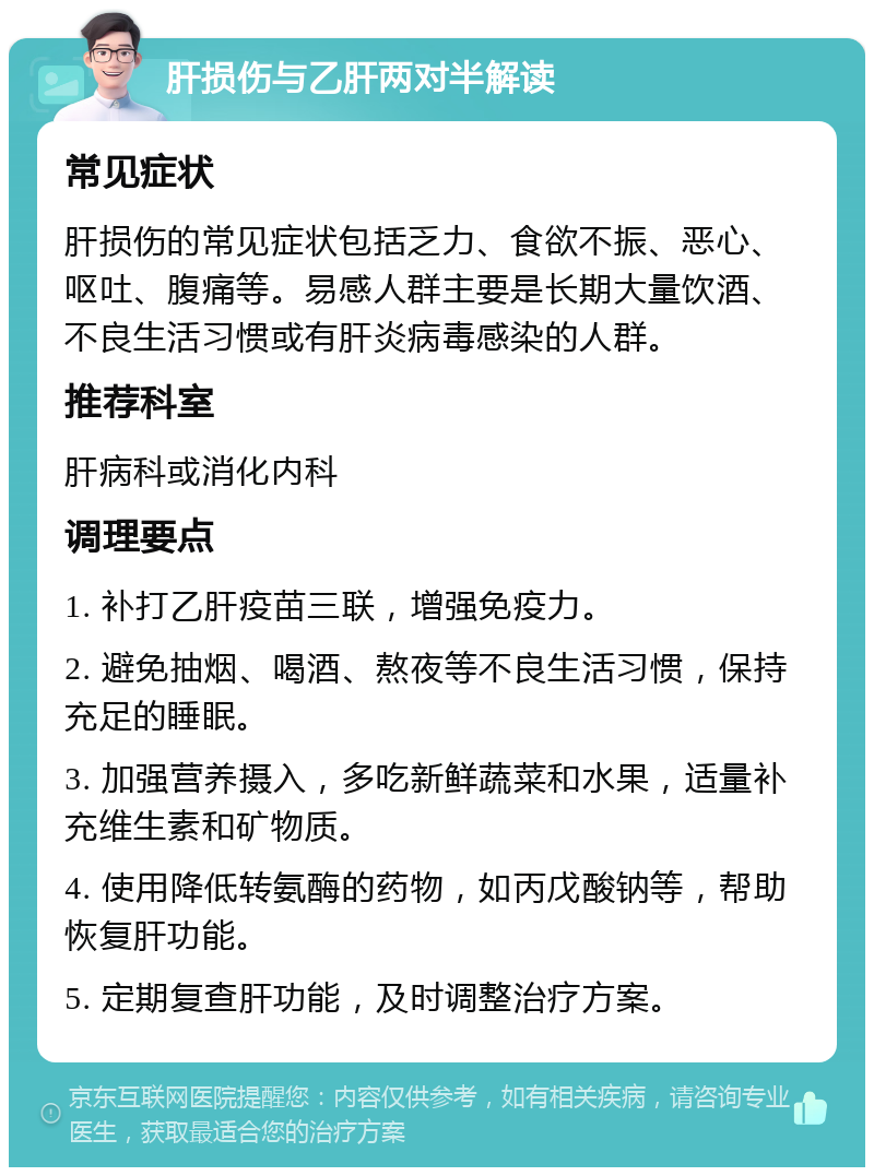 肝损伤与乙肝两对半解读 常见症状 肝损伤的常见症状包括乏力、食欲不振、恶心、呕吐、腹痛等。易感人群主要是长期大量饮酒、不良生活习惯或有肝炎病毒感染的人群。 推荐科室 肝病科或消化内科 调理要点 1. 补打乙肝疫苗三联，增强免疫力。 2. 避免抽烟、喝酒、熬夜等不良生活习惯，保持充足的睡眠。 3. 加强营养摄入，多吃新鲜蔬菜和水果，适量补充维生素和矿物质。 4. 使用降低转氨酶的药物，如丙戊酸钠等，帮助恢复肝功能。 5. 定期复查肝功能，及时调整治疗方案。