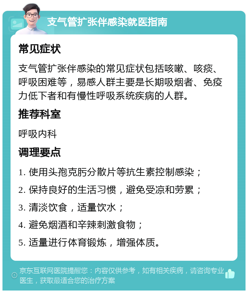 支气管扩张伴感染就医指南 常见症状 支气管扩张伴感染的常见症状包括咳嗽、咳痰、呼吸困难等，易感人群主要是长期吸烟者、免疫力低下者和有慢性呼吸系统疾病的人群。 推荐科室 呼吸内科 调理要点 1. 使用头孢克肟分散片等抗生素控制感染； 2. 保持良好的生活习惯，避免受凉和劳累； 3. 清淡饮食，适量饮水； 4. 避免烟酒和辛辣刺激食物； 5. 适量进行体育锻炼，增强体质。