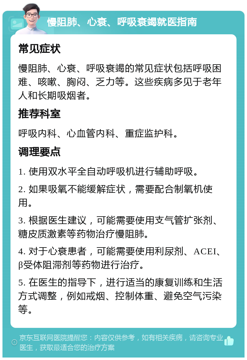 慢阻肺、心衰、呼吸衰竭就医指南 常见症状 慢阻肺、心衰、呼吸衰竭的常见症状包括呼吸困难、咳嗽、胸闷、乏力等。这些疾病多见于老年人和长期吸烟者。 推荐科室 呼吸内科、心血管内科、重症监护科。 调理要点 1. 使用双水平全自动呼吸机进行辅助呼吸。 2. 如果吸氧不能缓解症状，需要配合制氧机使用。 3. 根据医生建议，可能需要使用支气管扩张剂、糖皮质激素等药物治疗慢阻肺。 4. 对于心衰患者，可能需要使用利尿剂、ACEI、β受体阻滞剂等药物进行治疗。 5. 在医生的指导下，进行适当的康复训练和生活方式调整，例如戒烟、控制体重、避免空气污染等。