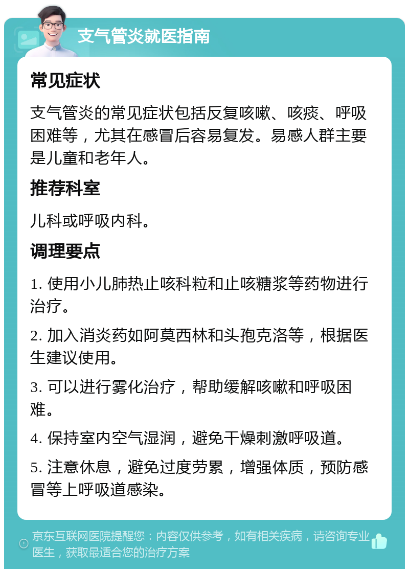 支气管炎就医指南 常见症状 支气管炎的常见症状包括反复咳嗽、咳痰、呼吸困难等，尤其在感冒后容易复发。易感人群主要是儿童和老年人。 推荐科室 儿科或呼吸内科。 调理要点 1. 使用小儿肺热止咳科粒和止咳糖浆等药物进行治疗。 2. 加入消炎药如阿莫西林和头孢克洛等，根据医生建议使用。 3. 可以进行雾化治疗，帮助缓解咳嗽和呼吸困难。 4. 保持室内空气湿润，避免干燥刺激呼吸道。 5. 注意休息，避免过度劳累，增强体质，预防感冒等上呼吸道感染。