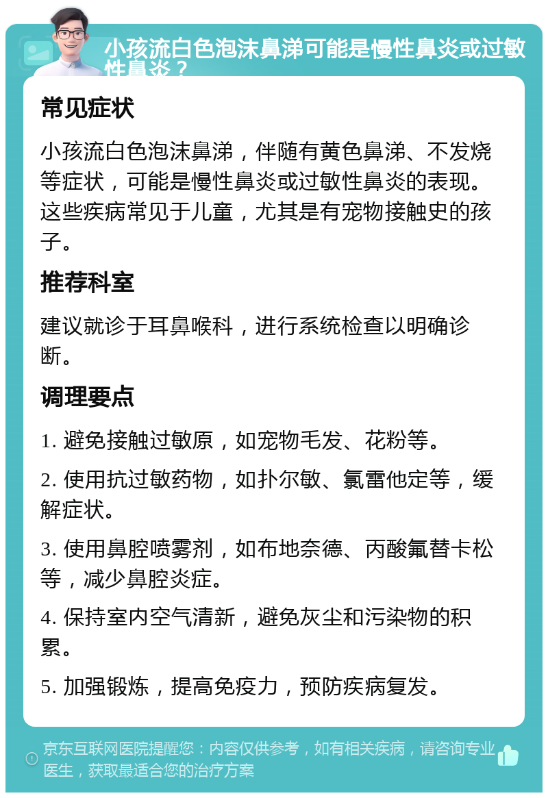 小孩流白色泡沫鼻涕可能是慢性鼻炎或过敏性鼻炎？ 常见症状 小孩流白色泡沫鼻涕，伴随有黄色鼻涕、不发烧等症状，可能是慢性鼻炎或过敏性鼻炎的表现。这些疾病常见于儿童，尤其是有宠物接触史的孩子。 推荐科室 建议就诊于耳鼻喉科，进行系统检查以明确诊断。 调理要点 1. 避免接触过敏原，如宠物毛发、花粉等。 2. 使用抗过敏药物，如扑尔敏、氯雷他定等，缓解症状。 3. 使用鼻腔喷雾剂，如布地奈德、丙酸氟替卡松等，减少鼻腔炎症。 4. 保持室内空气清新，避免灰尘和污染物的积累。 5. 加强锻炼，提高免疫力，预防疾病复发。