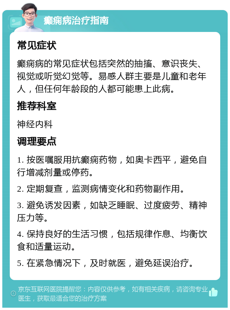 癫痫病治疗指南 常见症状 癫痫病的常见症状包括突然的抽搐、意识丧失、视觉或听觉幻觉等。易感人群主要是儿童和老年人，但任何年龄段的人都可能患上此病。 推荐科室 神经内科 调理要点 1. 按医嘱服用抗癫痫药物，如奥卡西平，避免自行增减剂量或停药。 2. 定期复查，监测病情变化和药物副作用。 3. 避免诱发因素，如缺乏睡眠、过度疲劳、精神压力等。 4. 保持良好的生活习惯，包括规律作息、均衡饮食和适量运动。 5. 在紧急情况下，及时就医，避免延误治疗。