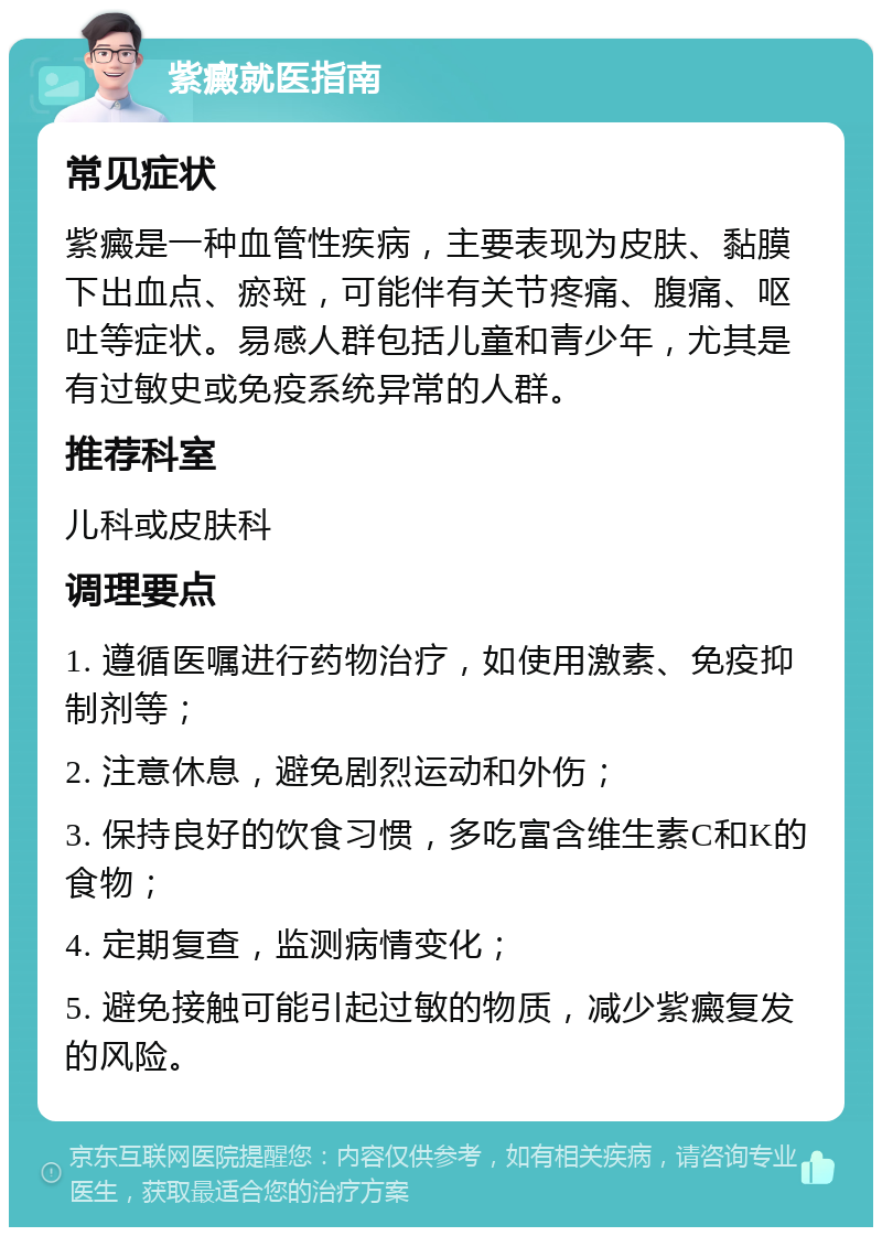 紫癜就医指南 常见症状 紫癜是一种血管性疾病，主要表现为皮肤、黏膜下出血点、瘀斑，可能伴有关节疼痛、腹痛、呕吐等症状。易感人群包括儿童和青少年，尤其是有过敏史或免疫系统异常的人群。 推荐科室 儿科或皮肤科 调理要点 1. 遵循医嘱进行药物治疗，如使用激素、免疫抑制剂等； 2. 注意休息，避免剧烈运动和外伤； 3. 保持良好的饮食习惯，多吃富含维生素C和K的食物； 4. 定期复查，监测病情变化； 5. 避免接触可能引起过敏的物质，减少紫癜复发的风险。