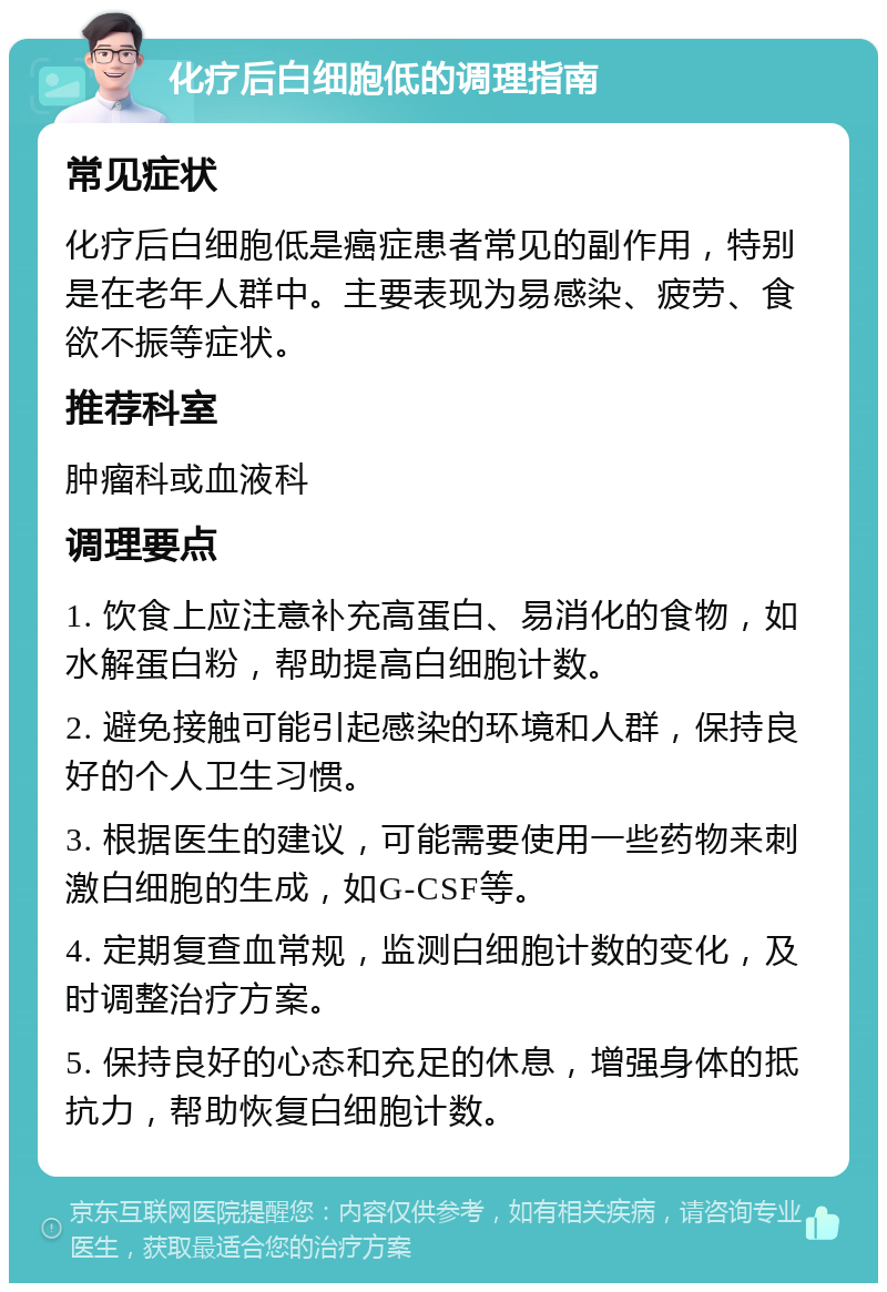 化疗后白细胞低的调理指南 常见症状 化疗后白细胞低是癌症患者常见的副作用，特别是在老年人群中。主要表现为易感染、疲劳、食欲不振等症状。 推荐科室 肿瘤科或血液科 调理要点 1. 饮食上应注意补充高蛋白、易消化的食物，如水解蛋白粉，帮助提高白细胞计数。 2. 避免接触可能引起感染的环境和人群，保持良好的个人卫生习惯。 3. 根据医生的建议，可能需要使用一些药物来刺激白细胞的生成，如G-CSF等。 4. 定期复查血常规，监测白细胞计数的变化，及时调整治疗方案。 5. 保持良好的心态和充足的休息，增强身体的抵抗力，帮助恢复白细胞计数。