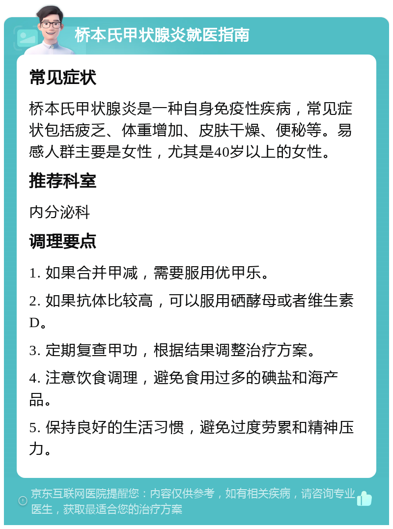 桥本氏甲状腺炎就医指南 常见症状 桥本氏甲状腺炎是一种自身免疫性疾病，常见症状包括疲乏、体重增加、皮肤干燥、便秘等。易感人群主要是女性，尤其是40岁以上的女性。 推荐科室 内分泌科 调理要点 1. 如果合并甲减，需要服用优甲乐。 2. 如果抗体比较高，可以服用硒酵母或者维生素D。 3. 定期复查甲功，根据结果调整治疗方案。 4. 注意饮食调理，避免食用过多的碘盐和海产品。 5. 保持良好的生活习惯，避免过度劳累和精神压力。