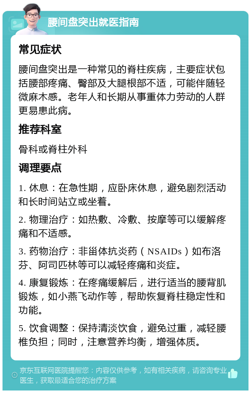 腰间盘突出就医指南 常见症状 腰间盘突出是一种常见的脊柱疾病，主要症状包括腰部疼痛、臀部及大腿根部不适，可能伴随轻微麻木感。老年人和长期从事重体力劳动的人群更易患此病。 推荐科室 骨科或脊柱外科 调理要点 1. 休息：在急性期，应卧床休息，避免剧烈活动和长时间站立或坐着。 2. 物理治疗：如热敷、冷敷、按摩等可以缓解疼痛和不适感。 3. 药物治疗：非甾体抗炎药（NSAIDs）如布洛芬、阿司匹林等可以减轻疼痛和炎症。 4. 康复锻炼：在疼痛缓解后，进行适当的腰背肌锻炼，如小燕飞动作等，帮助恢复脊柱稳定性和功能。 5. 饮食调整：保持清淡饮食，避免过重，减轻腰椎负担；同时，注意营养均衡，增强体质。