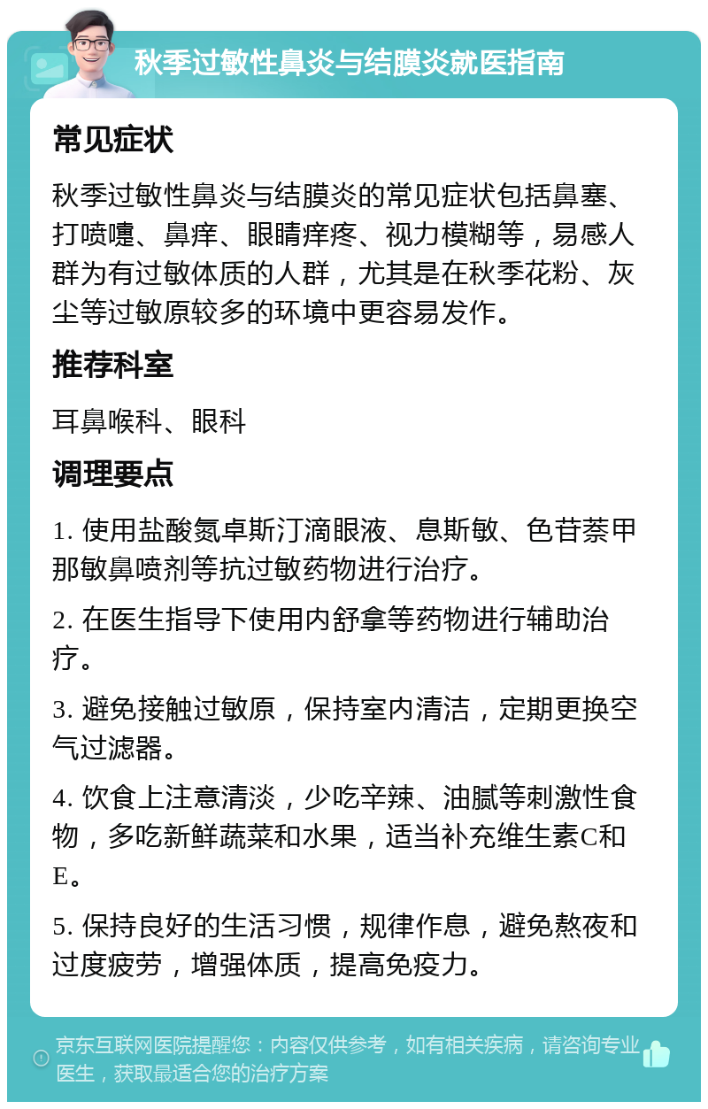 秋季过敏性鼻炎与结膜炎就医指南 常见症状 秋季过敏性鼻炎与结膜炎的常见症状包括鼻塞、打喷嚏、鼻痒、眼睛痒疼、视力模糊等，易感人群为有过敏体质的人群，尤其是在秋季花粉、灰尘等过敏原较多的环境中更容易发作。 推荐科室 耳鼻喉科、眼科 调理要点 1. 使用盐酸氮卓斯汀滴眼液、息斯敏、色苷萘甲那敏鼻喷剂等抗过敏药物进行治疗。 2. 在医生指导下使用内舒拿等药物进行辅助治疗。 3. 避免接触过敏原，保持室内清洁，定期更换空气过滤器。 4. 饮食上注意清淡，少吃辛辣、油腻等刺激性食物，多吃新鲜蔬菜和水果，适当补充维生素C和E。 5. 保持良好的生活习惯，规律作息，避免熬夜和过度疲劳，增强体质，提高免疫力。