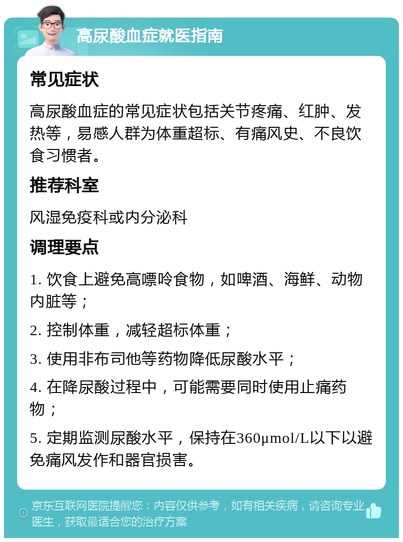 高尿酸血症就医指南 常见症状 高尿酸血症的常见症状包括关节疼痛、红肿、发热等，易感人群为体重超标、有痛风史、不良饮食习惯者。 推荐科室 风湿免疫科或内分泌科 调理要点 1. 饮食上避免高嘌呤食物，如啤酒、海鲜、动物内脏等； 2. 控制体重，减轻超标体重； 3. 使用非布司他等药物降低尿酸水平； 4. 在降尿酸过程中，可能需要同时使用止痛药物； 5. 定期监测尿酸水平，保持在360μmol/L以下以避免痛风发作和器官损害。