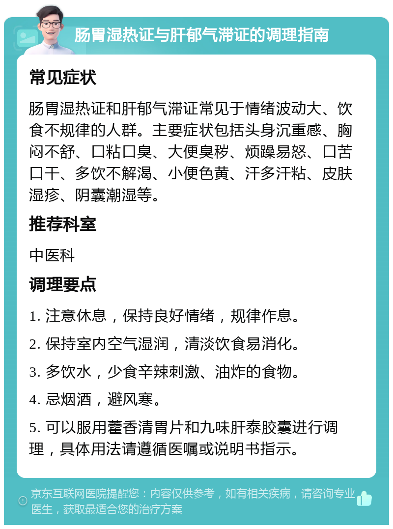 肠胃湿热证与肝郁气滞证的调理指南 常见症状 肠胃湿热证和肝郁气滞证常见于情绪波动大、饮食不规律的人群。主要症状包括头身沉重感、胸闷不舒、口粘口臭、大便臭秽、烦躁易怒、口苦口干、多饮不解渴、小便色黄、汗多汗粘、皮肤湿疹、阴囊潮湿等。 推荐科室 中医科 调理要点 1. 注意休息，保持良好情绪，规律作息。 2. 保持室内空气湿润，清淡饮食易消化。 3. 多饮水，少食辛辣刺激、油炸的食物。 4. 忌烟酒，避风寒。 5. 可以服用藿香清胃片和九味肝泰胶囊进行调理，具体用法请遵循医嘱或说明书指示。