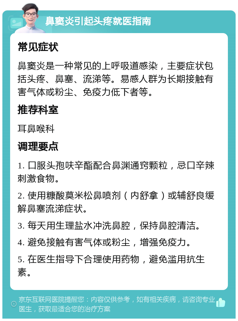 鼻窦炎引起头疼就医指南 常见症状 鼻窦炎是一种常见的上呼吸道感染，主要症状包括头疼、鼻塞、流涕等。易感人群为长期接触有害气体或粉尘、免疫力低下者等。 推荐科室 耳鼻喉科 调理要点 1. 口服头孢呋辛酯配合鼻渊通窍颗粒，忌口辛辣刺激食物。 2. 使用糠酸莫米松鼻喷剂（内舒拿）或辅舒良缓解鼻塞流涕症状。 3. 每天用生理盐水冲洗鼻腔，保持鼻腔清洁。 4. 避免接触有害气体或粉尘，增强免疫力。 5. 在医生指导下合理使用药物，避免滥用抗生素。