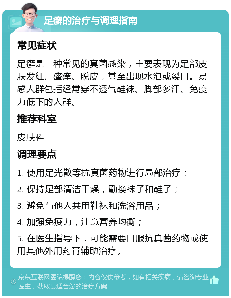 足癣的治疗与调理指南 常见症状 足癣是一种常见的真菌感染，主要表现为足部皮肤发红、瘙痒、脱皮，甚至出现水泡或裂口。易感人群包括经常穿不透气鞋袜、脚部多汗、免疫力低下的人群。 推荐科室 皮肤科 调理要点 1. 使用足光散等抗真菌药物进行局部治疗； 2. 保持足部清洁干燥，勤换袜子和鞋子； 3. 避免与他人共用鞋袜和洗浴用品； 4. 加强免疫力，注意营养均衡； 5. 在医生指导下，可能需要口服抗真菌药物或使用其他外用药膏辅助治疗。