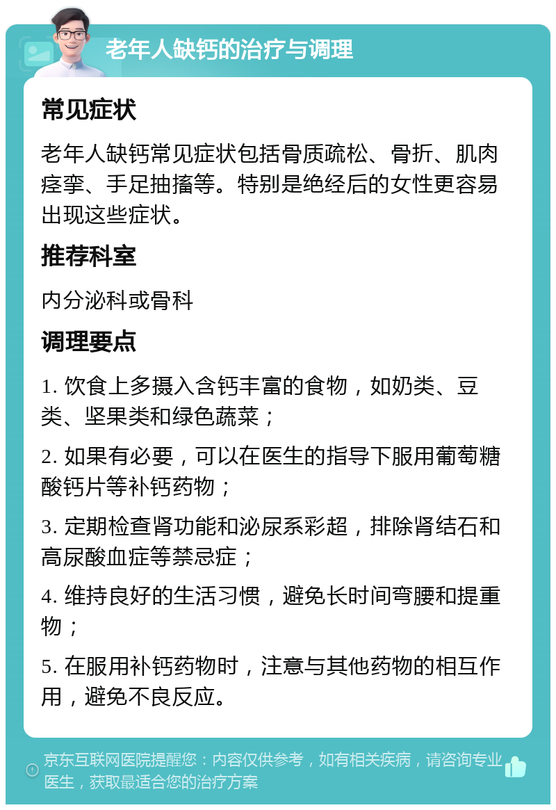 老年人缺钙的治疗与调理 常见症状 老年人缺钙常见症状包括骨质疏松、骨折、肌肉痉挛、手足抽搐等。特别是绝经后的女性更容易出现这些症状。 推荐科室 内分泌科或骨科 调理要点 1. 饮食上多摄入含钙丰富的食物，如奶类、豆类、坚果类和绿色蔬菜； 2. 如果有必要，可以在医生的指导下服用葡萄糖酸钙片等补钙药物； 3. 定期检查肾功能和泌尿系彩超，排除肾结石和高尿酸血症等禁忌症； 4. 维持良好的生活习惯，避免长时间弯腰和提重物； 5. 在服用补钙药物时，注意与其他药物的相互作用，避免不良反应。