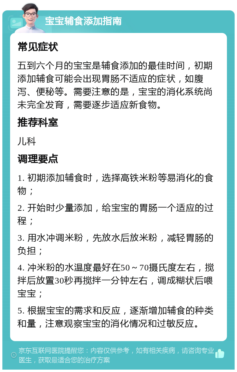 宝宝辅食添加指南 常见症状 五到六个月的宝宝是辅食添加的最佳时间，初期添加辅食可能会出现胃肠不适应的症状，如腹泻、便秘等。需要注意的是，宝宝的消化系统尚未完全发育，需要逐步适应新食物。 推荐科室 儿科 调理要点 1. 初期添加辅食时，选择高铁米粉等易消化的食物； 2. 开始时少量添加，给宝宝的胃肠一个适应的过程； 3. 用水冲调米粉，先放水后放米粉，减轻胃肠的负担； 4. 冲米粉的水温度最好在50～70摄氏度左右，搅拌后放置30秒再搅拌一分钟左右，调成糊状后喂宝宝； 5. 根据宝宝的需求和反应，逐渐增加辅食的种类和量，注意观察宝宝的消化情况和过敏反应。