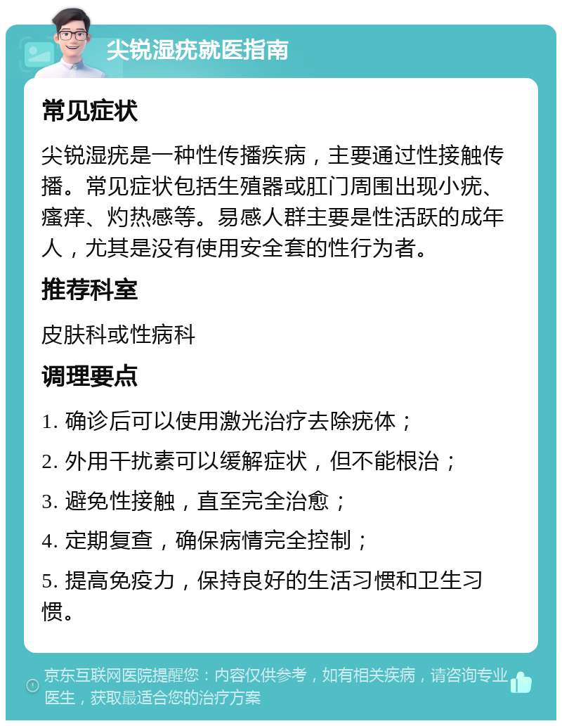 尖锐湿疣就医指南 常见症状 尖锐湿疣是一种性传播疾病，主要通过性接触传播。常见症状包括生殖器或肛门周围出现小疣、瘙痒、灼热感等。易感人群主要是性活跃的成年人，尤其是没有使用安全套的性行为者。 推荐科室 皮肤科或性病科 调理要点 1. 确诊后可以使用激光治疗去除疣体； 2. 外用干扰素可以缓解症状，但不能根治； 3. 避免性接触，直至完全治愈； 4. 定期复查，确保病情完全控制； 5. 提高免疫力，保持良好的生活习惯和卫生习惯。