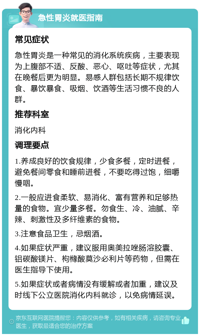 急性胃炎就医指南 常见症状 急性胃炎是一种常见的消化系统疾病，主要表现为上腹部不适、反酸、恶心、呕吐等症状，尤其在晚餐后更为明显。易感人群包括长期不规律饮食、暴饮暴食、吸烟、饮酒等生活习惯不良的人群。 推荐科室 消化内科 调理要点 1.养成良好的饮食规律，少食多餐，定时进餐，避免餐间零食和睡前进餐，不要吃得过饱，细嚼慢咽。 2.一般应进食柔软、易消化、富有营养和足够热量的食物。宜少量多餐。勿食生、冷、油腻、辛辣、刺激性及多纤维素的食物。 3.注意食品卫生，忌烟酒。 4.如果症状严重，建议服用奥美拉唑肠溶胶囊、铝碳酸镁片、枸橼酸莫沙必利片等药物，但需在医生指导下使用。 5.如果症状或者病情没有缓解或者加重，建议及时线下公立医院消化内科就诊，以免病情延误。