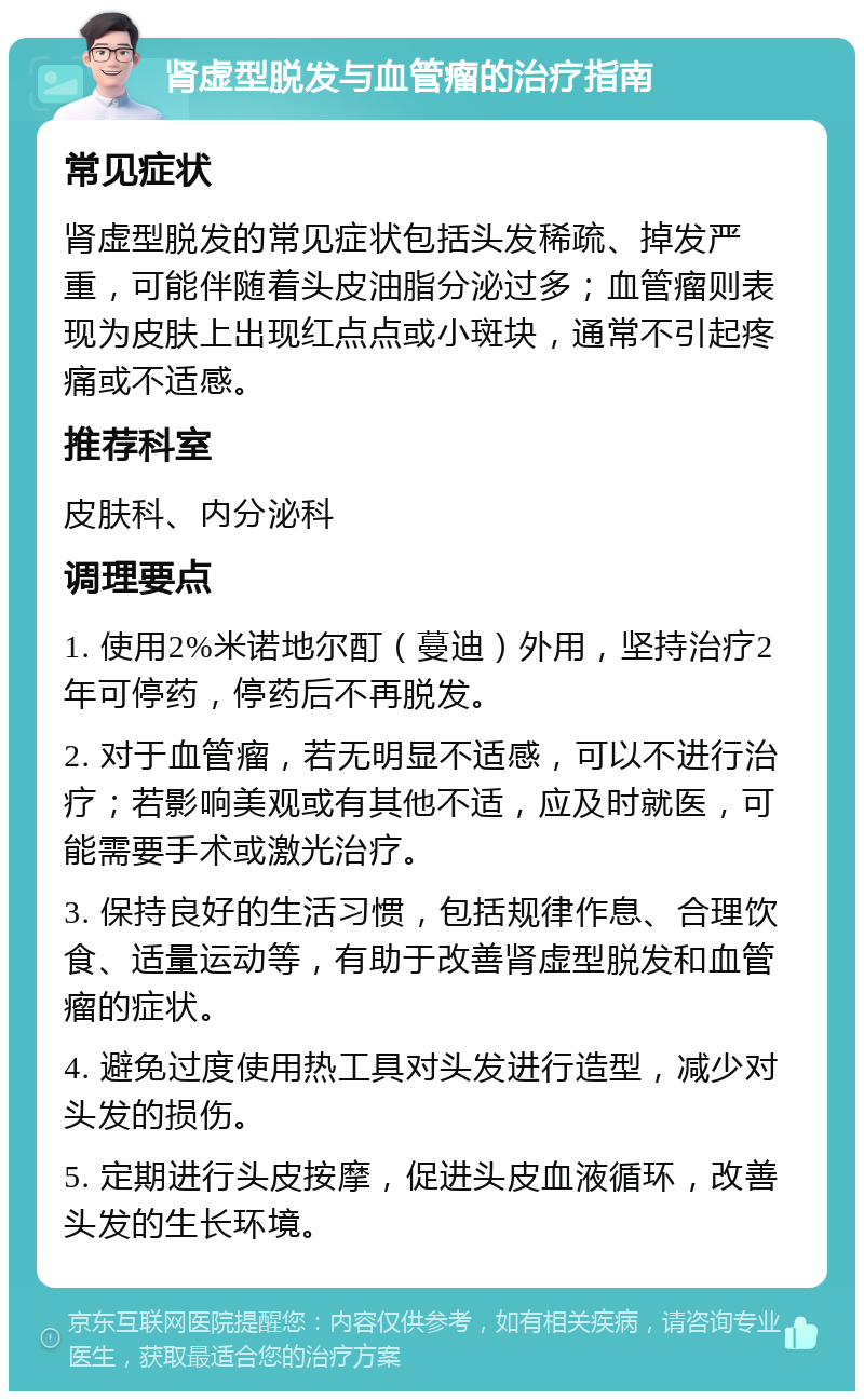 肾虚型脱发与血管瘤的治疗指南 常见症状 肾虚型脱发的常见症状包括头发稀疏、掉发严重，可能伴随着头皮油脂分泌过多；血管瘤则表现为皮肤上出现红点点或小斑块，通常不引起疼痛或不适感。 推荐科室 皮肤科、内分泌科 调理要点 1. 使用2%米诺地尔酊（蔓迪）外用，坚持治疗2年可停药，停药后不再脱发。 2. 对于血管瘤，若无明显不适感，可以不进行治疗；若影响美观或有其他不适，应及时就医，可能需要手术或激光治疗。 3. 保持良好的生活习惯，包括规律作息、合理饮食、适量运动等，有助于改善肾虚型脱发和血管瘤的症状。 4. 避免过度使用热工具对头发进行造型，减少对头发的损伤。 5. 定期进行头皮按摩，促进头皮血液循环，改善头发的生长环境。