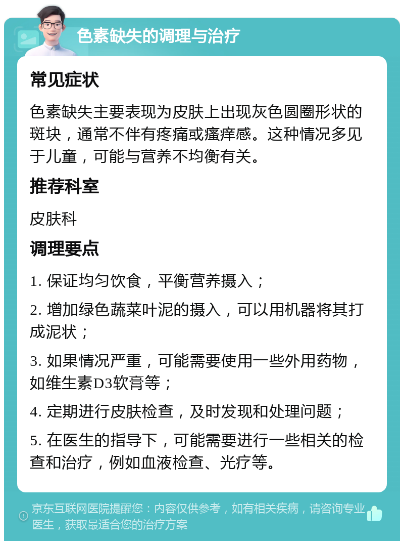 色素缺失的调理与治疗 常见症状 色素缺失主要表现为皮肤上出现灰色圆圈形状的斑块，通常不伴有疼痛或瘙痒感。这种情况多见于儿童，可能与营养不均衡有关。 推荐科室 皮肤科 调理要点 1. 保证均匀饮食，平衡营养摄入； 2. 增加绿色蔬菜叶泥的摄入，可以用机器将其打成泥状； 3. 如果情况严重，可能需要使用一些外用药物，如维生素D3软膏等； 4. 定期进行皮肤检查，及时发现和处理问题； 5. 在医生的指导下，可能需要进行一些相关的检查和治疗，例如血液检查、光疗等。