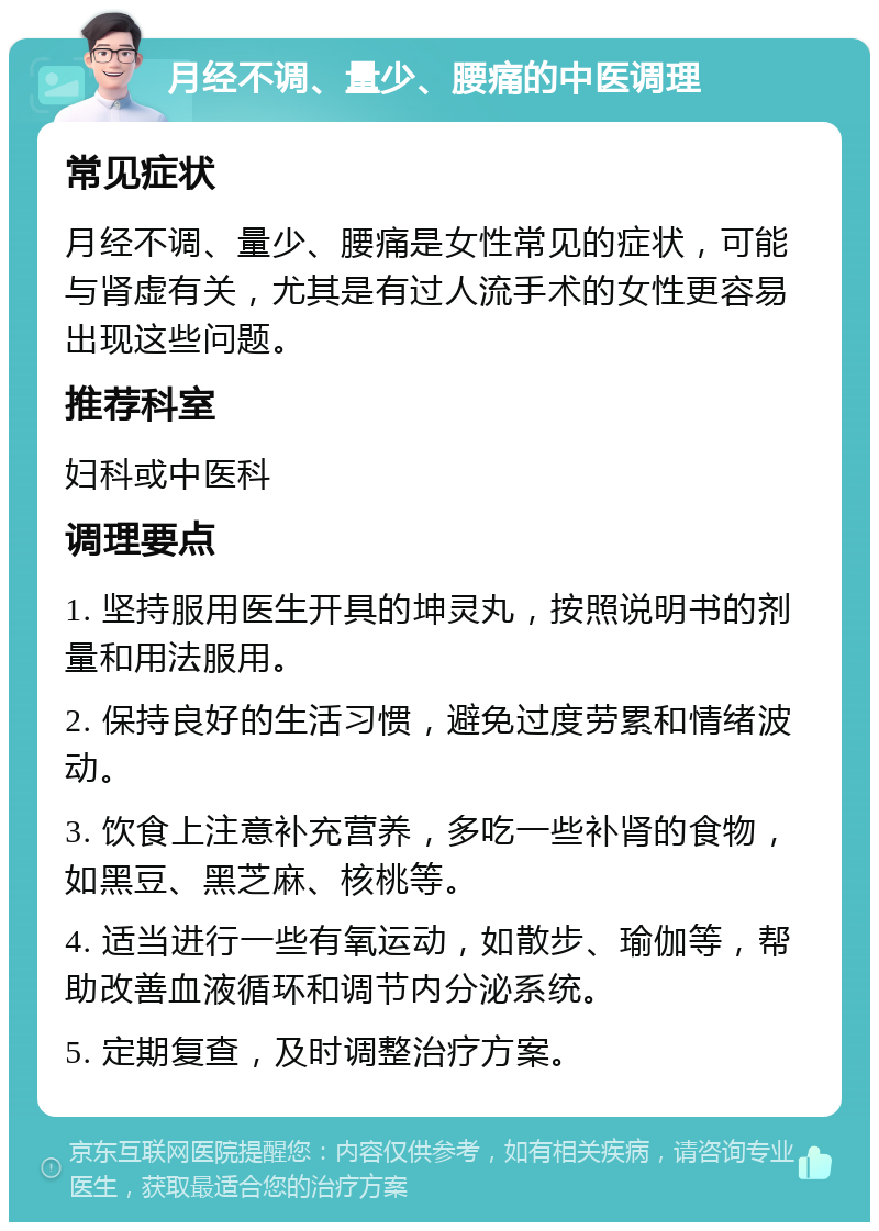 月经不调、量少、腰痛的中医调理 常见症状 月经不调、量少、腰痛是女性常见的症状，可能与肾虚有关，尤其是有过人流手术的女性更容易出现这些问题。 推荐科室 妇科或中医科 调理要点 1. 坚持服用医生开具的坤灵丸，按照说明书的剂量和用法服用。 2. 保持良好的生活习惯，避免过度劳累和情绪波动。 3. 饮食上注意补充营养，多吃一些补肾的食物，如黑豆、黑芝麻、核桃等。 4. 适当进行一些有氧运动，如散步、瑜伽等，帮助改善血液循环和调节内分泌系统。 5. 定期复查，及时调整治疗方案。