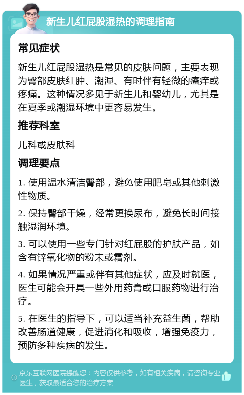 新生儿红屁股湿热的调理指南 常见症状 新生儿红屁股湿热是常见的皮肤问题，主要表现为臀部皮肤红肿、潮湿、有时伴有轻微的瘙痒或疼痛。这种情况多见于新生儿和婴幼儿，尤其是在夏季或潮湿环境中更容易发生。 推荐科室 儿科或皮肤科 调理要点 1. 使用温水清洁臀部，避免使用肥皂或其他刺激性物质。 2. 保持臀部干燥，经常更换尿布，避免长时间接触湿润环境。 3. 可以使用一些专门针对红屁股的护肤产品，如含有锌氧化物的粉末或霜剂。 4. 如果情况严重或伴有其他症状，应及时就医，医生可能会开具一些外用药膏或口服药物进行治疗。 5. 在医生的指导下，可以适当补充益生菌，帮助改善肠道健康，促进消化和吸收，增强免疫力，预防多种疾病的发生。