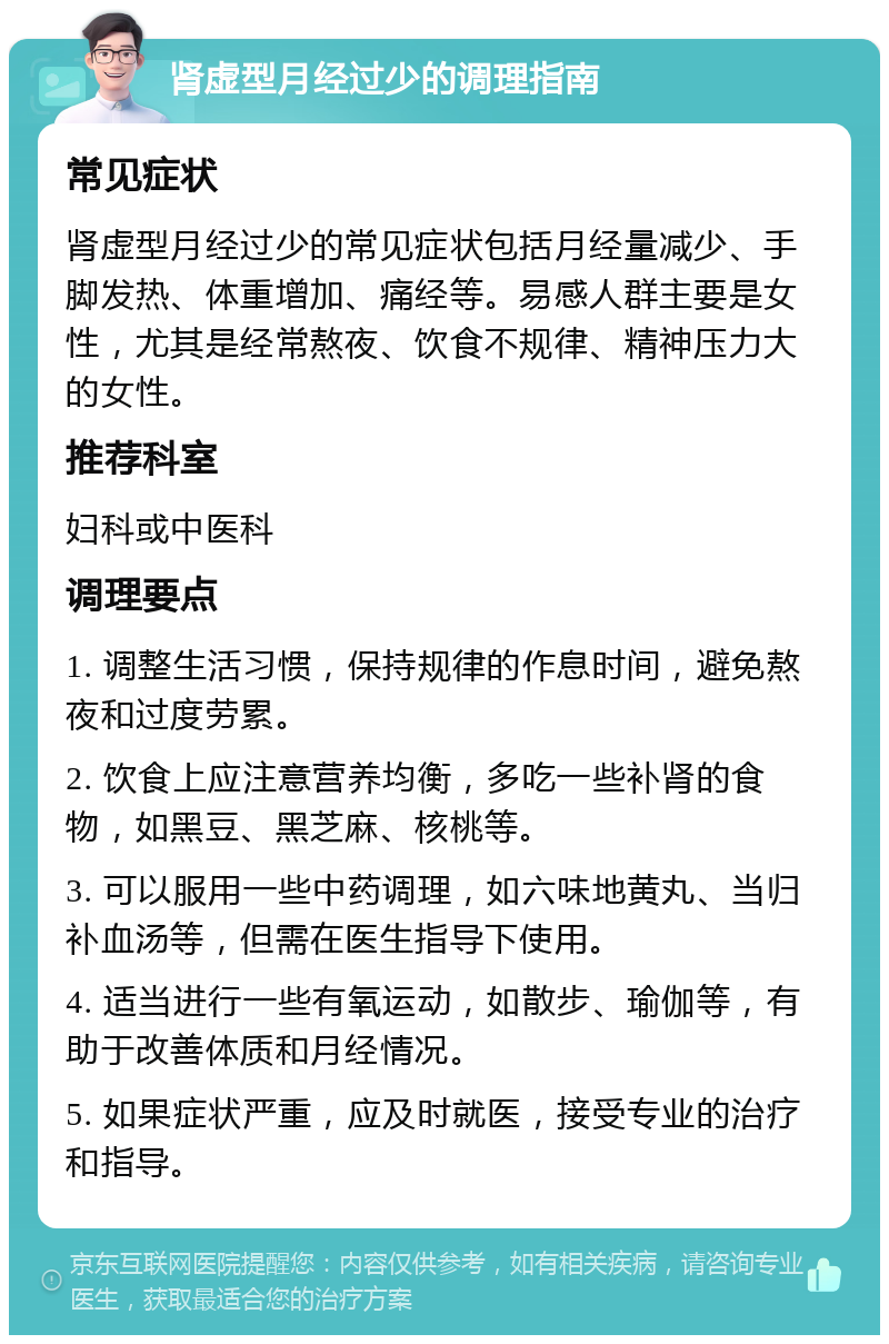 肾虚型月经过少的调理指南 常见症状 肾虚型月经过少的常见症状包括月经量减少、手脚发热、体重增加、痛经等。易感人群主要是女性，尤其是经常熬夜、饮食不规律、精神压力大的女性。 推荐科室 妇科或中医科 调理要点 1. 调整生活习惯，保持规律的作息时间，避免熬夜和过度劳累。 2. 饮食上应注意营养均衡，多吃一些补肾的食物，如黑豆、黑芝麻、核桃等。 3. 可以服用一些中药调理，如六味地黄丸、当归补血汤等，但需在医生指导下使用。 4. 适当进行一些有氧运动，如散步、瑜伽等，有助于改善体质和月经情况。 5. 如果症状严重，应及时就医，接受专业的治疗和指导。