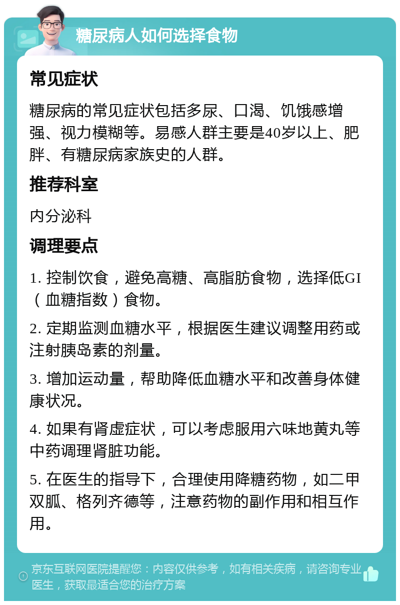 糖尿病人如何选择食物 常见症状 糖尿病的常见症状包括多尿、口渴、饥饿感增强、视力模糊等。易感人群主要是40岁以上、肥胖、有糖尿病家族史的人群。 推荐科室 内分泌科 调理要点 1. 控制饮食，避免高糖、高脂肪食物，选择低GI（血糖指数）食物。 2. 定期监测血糖水平，根据医生建议调整用药或注射胰岛素的剂量。 3. 增加运动量，帮助降低血糖水平和改善身体健康状况。 4. 如果有肾虚症状，可以考虑服用六味地黄丸等中药调理肾脏功能。 5. 在医生的指导下，合理使用降糖药物，如二甲双胍、格列齐德等，注意药物的副作用和相互作用。