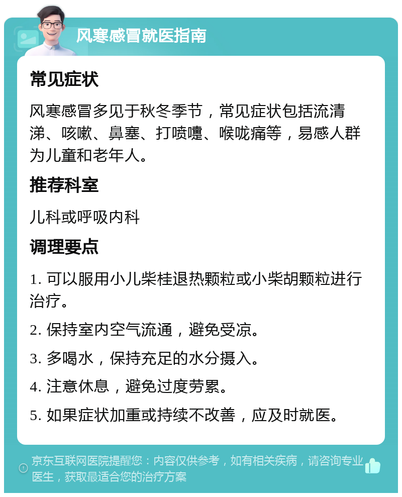 风寒感冒就医指南 常见症状 风寒感冒多见于秋冬季节，常见症状包括流清涕、咳嗽、鼻塞、打喷嚏、喉咙痛等，易感人群为儿童和老年人。 推荐科室 儿科或呼吸内科 调理要点 1. 可以服用小儿柴桂退热颗粒或小柴胡颗粒进行治疗。 2. 保持室内空气流通，避免受凉。 3. 多喝水，保持充足的水分摄入。 4. 注意休息，避免过度劳累。 5. 如果症状加重或持续不改善，应及时就医。