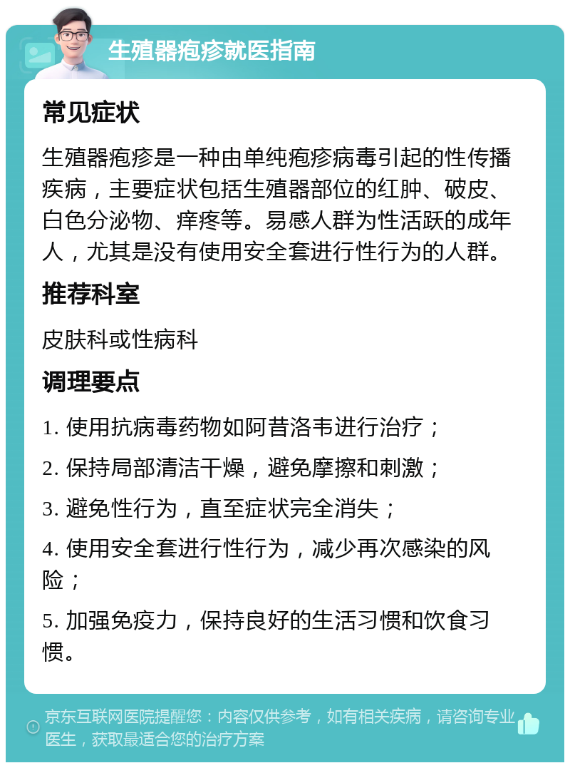 生殖器疱疹就医指南 常见症状 生殖器疱疹是一种由单纯疱疹病毒引起的性传播疾病，主要症状包括生殖器部位的红肿、破皮、白色分泌物、痒疼等。易感人群为性活跃的成年人，尤其是没有使用安全套进行性行为的人群。 推荐科室 皮肤科或性病科 调理要点 1. 使用抗病毒药物如阿昔洛韦进行治疗； 2. 保持局部清洁干燥，避免摩擦和刺激； 3. 避免性行为，直至症状完全消失； 4. 使用安全套进行性行为，减少再次感染的风险； 5. 加强免疫力，保持良好的生活习惯和饮食习惯。