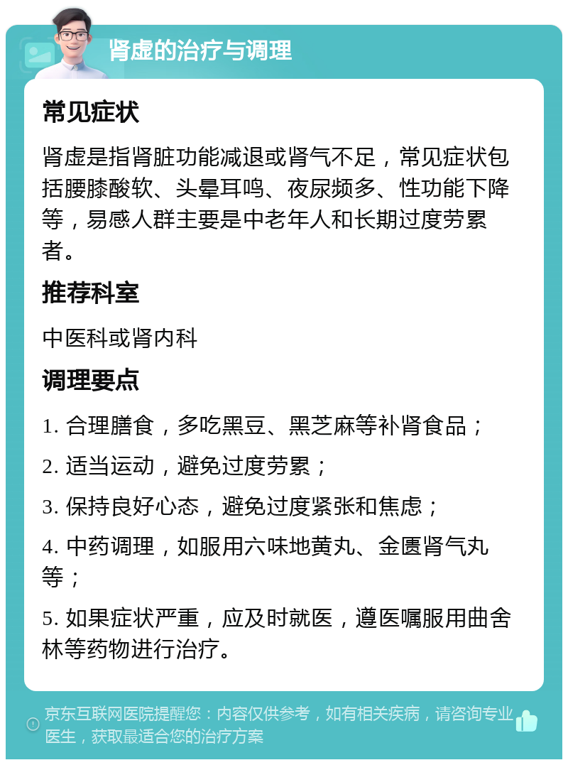 肾虚的治疗与调理 常见症状 肾虚是指肾脏功能减退或肾气不足，常见症状包括腰膝酸软、头晕耳鸣、夜尿频多、性功能下降等，易感人群主要是中老年人和长期过度劳累者。 推荐科室 中医科或肾内科 调理要点 1. 合理膳食，多吃黑豆、黑芝麻等补肾食品； 2. 适当运动，避免过度劳累； 3. 保持良好心态，避免过度紧张和焦虑； 4. 中药调理，如服用六味地黄丸、金匮肾气丸等； 5. 如果症状严重，应及时就医，遵医嘱服用曲舍林等药物进行治疗。