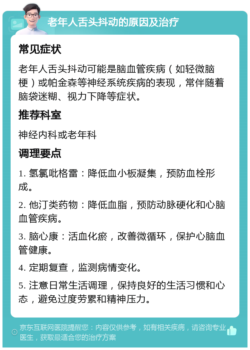 老年人舌头抖动的原因及治疗 常见症状 老年人舌头抖动可能是脑血管疾病（如轻微脑梗）或帕金森等神经系统疾病的表现，常伴随着脑袋迷糊、视力下降等症状。 推荐科室 神经内科或老年科 调理要点 1. 氢氯吡格雷：降低血小板凝集，预防血栓形成。 2. 他汀类药物：降低血脂，预防动脉硬化和心脑血管疾病。 3. 脑心康：活血化瘀，改善微循环，保护心脑血管健康。 4. 定期复查，监测病情变化。 5. 注意日常生活调理，保持良好的生活习惯和心态，避免过度劳累和精神压力。