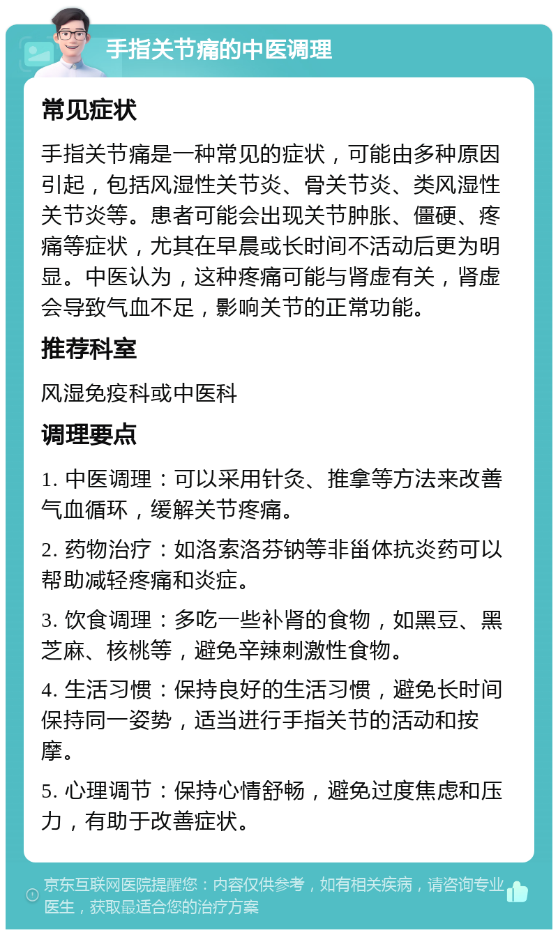 手指关节痛的中医调理 常见症状 手指关节痛是一种常见的症状，可能由多种原因引起，包括风湿性关节炎、骨关节炎、类风湿性关节炎等。患者可能会出现关节肿胀、僵硬、疼痛等症状，尤其在早晨或长时间不活动后更为明显。中医认为，这种疼痛可能与肾虚有关，肾虚会导致气血不足，影响关节的正常功能。 推荐科室 风湿免疫科或中医科 调理要点 1. 中医调理：可以采用针灸、推拿等方法来改善气血循环，缓解关节疼痛。 2. 药物治疗：如洛索洛芬钠等非甾体抗炎药可以帮助减轻疼痛和炎症。 3. 饮食调理：多吃一些补肾的食物，如黑豆、黑芝麻、核桃等，避免辛辣刺激性食物。 4. 生活习惯：保持良好的生活习惯，避免长时间保持同一姿势，适当进行手指关节的活动和按摩。 5. 心理调节：保持心情舒畅，避免过度焦虑和压力，有助于改善症状。