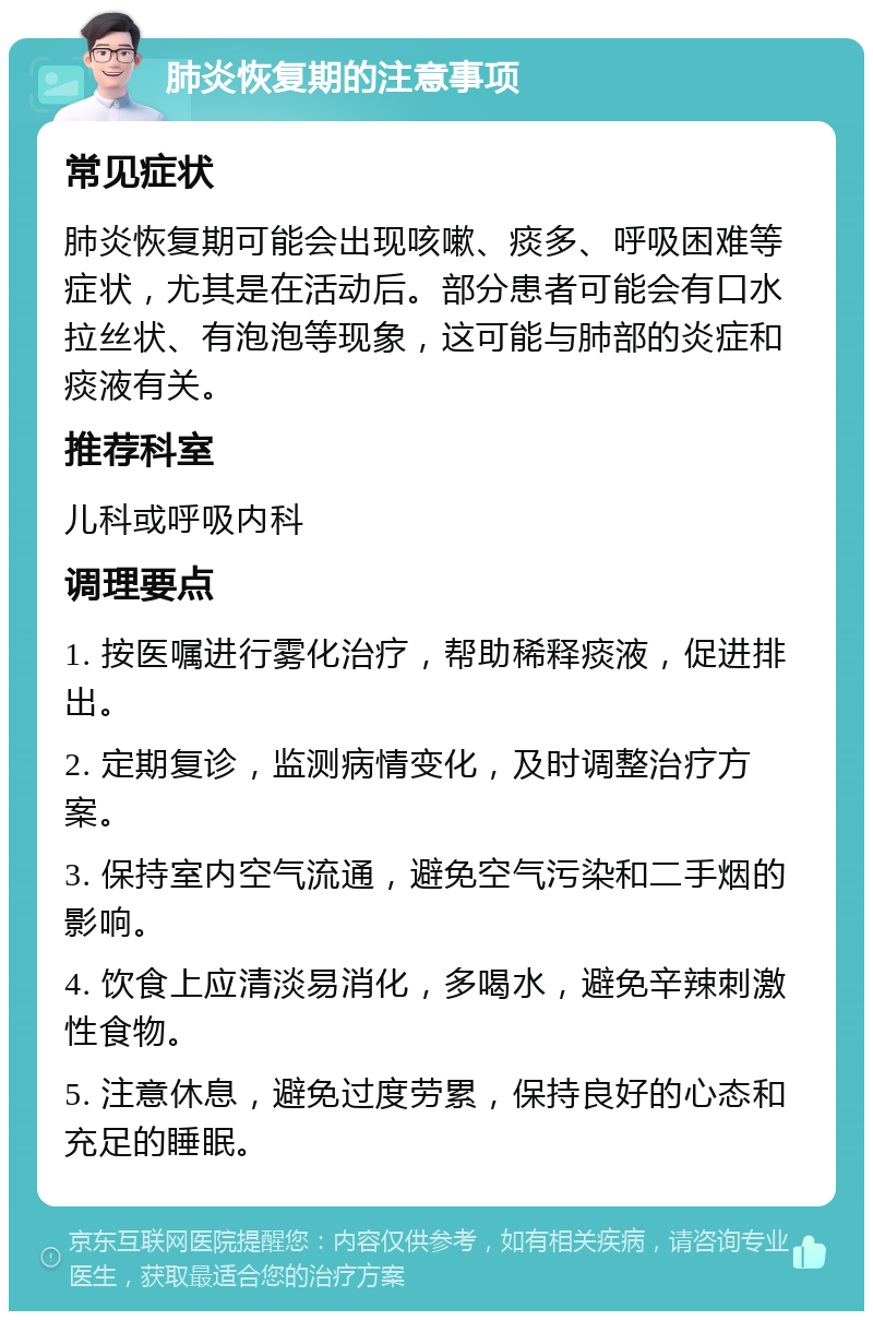 肺炎恢复期的注意事项 常见症状 肺炎恢复期可能会出现咳嗽、痰多、呼吸困难等症状，尤其是在活动后。部分患者可能会有口水拉丝状、有泡泡等现象，这可能与肺部的炎症和痰液有关。 推荐科室 儿科或呼吸内科 调理要点 1. 按医嘱进行雾化治疗，帮助稀释痰液，促进排出。 2. 定期复诊，监测病情变化，及时调整治疗方案。 3. 保持室内空气流通，避免空气污染和二手烟的影响。 4. 饮食上应清淡易消化，多喝水，避免辛辣刺激性食物。 5. 注意休息，避免过度劳累，保持良好的心态和充足的睡眠。