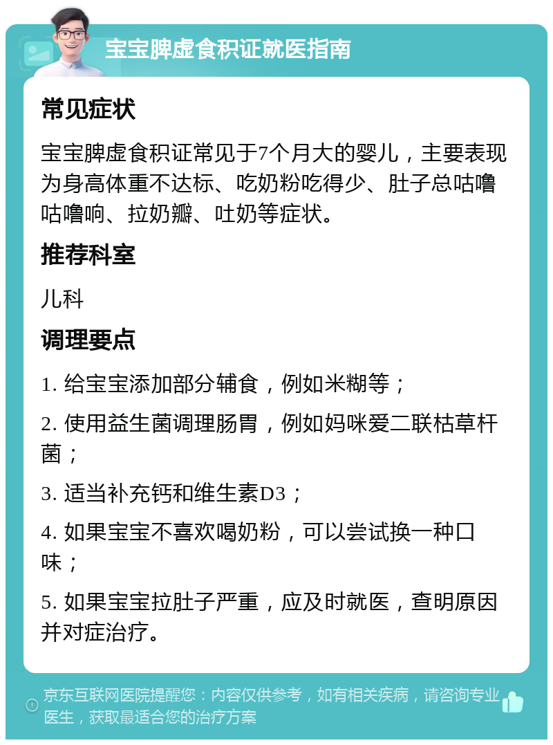 宝宝脾虚食积证就医指南 常见症状 宝宝脾虚食积证常见于7个月大的婴儿，主要表现为身高体重不达标、吃奶粉吃得少、肚子总咕噜咕噜响、拉奶瓣、吐奶等症状。 推荐科室 儿科 调理要点 1. 给宝宝添加部分辅食，例如米糊等； 2. 使用益生菌调理肠胃，例如妈咪爱二联枯草杆菌； 3. 适当补充钙和维生素D3； 4. 如果宝宝不喜欢喝奶粉，可以尝试换一种口味； 5. 如果宝宝拉肚子严重，应及时就医，查明原因并对症治疗。