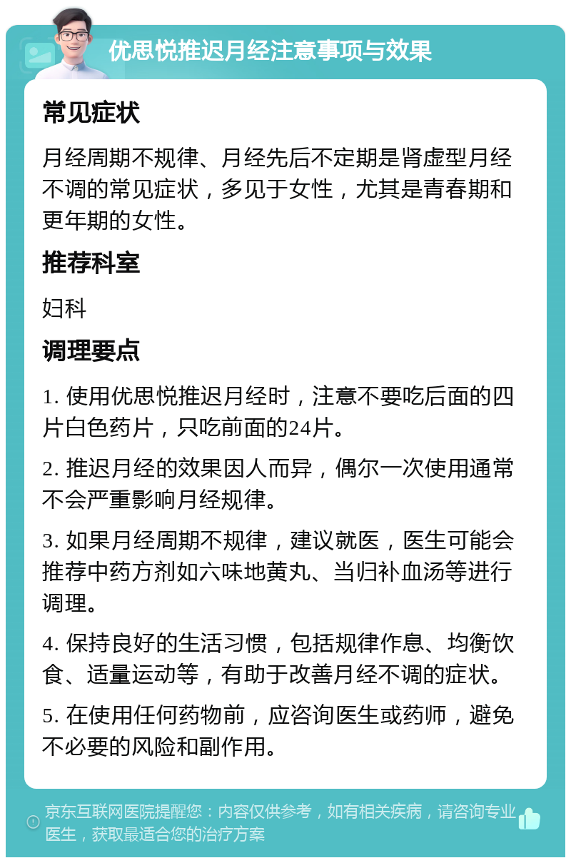 优思悦推迟月经注意事项与效果 常见症状 月经周期不规律、月经先后不定期是肾虚型月经不调的常见症状，多见于女性，尤其是青春期和更年期的女性。 推荐科室 妇科 调理要点 1. 使用优思悦推迟月经时，注意不要吃后面的四片白色药片，只吃前面的24片。 2. 推迟月经的效果因人而异，偶尔一次使用通常不会严重影响月经规律。 3. 如果月经周期不规律，建议就医，医生可能会推荐中药方剂如六味地黄丸、当归补血汤等进行调理。 4. 保持良好的生活习惯，包括规律作息、均衡饮食、适量运动等，有助于改善月经不调的症状。 5. 在使用任何药物前，应咨询医生或药师，避免不必要的风险和副作用。