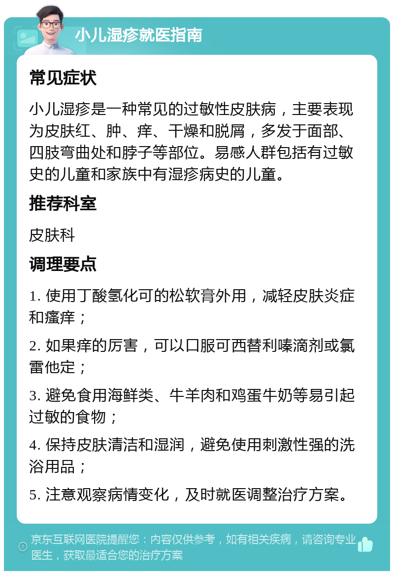 小儿湿疹就医指南 常见症状 小儿湿疹是一种常见的过敏性皮肤病，主要表现为皮肤红、肿、痒、干燥和脱屑，多发于面部、四肢弯曲处和脖子等部位。易感人群包括有过敏史的儿童和家族中有湿疹病史的儿童。 推荐科室 皮肤科 调理要点 1. 使用丁酸氢化可的松软膏外用，减轻皮肤炎症和瘙痒； 2. 如果痒的厉害，可以口服可西替利嗪滴剂或氯雷他定； 3. 避免食用海鲜类、牛羊肉和鸡蛋牛奶等易引起过敏的食物； 4. 保持皮肤清洁和湿润，避免使用刺激性强的洗浴用品； 5. 注意观察病情变化，及时就医调整治疗方案。