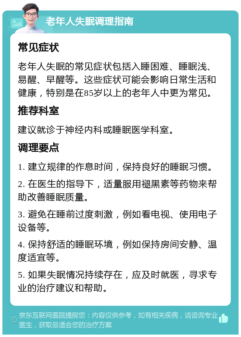 老年人失眠调理指南 常见症状 老年人失眠的常见症状包括入睡困难、睡眠浅、易醒、早醒等。这些症状可能会影响日常生活和健康，特别是在85岁以上的老年人中更为常见。 推荐科室 建议就诊于神经内科或睡眠医学科室。 调理要点 1. 建立规律的作息时间，保持良好的睡眠习惯。 2. 在医生的指导下，适量服用褪黑素等药物来帮助改善睡眠质量。 3. 避免在睡前过度刺激，例如看电视、使用电子设备等。 4. 保持舒适的睡眠环境，例如保持房间安静、温度适宜等。 5. 如果失眠情况持续存在，应及时就医，寻求专业的治疗建议和帮助。