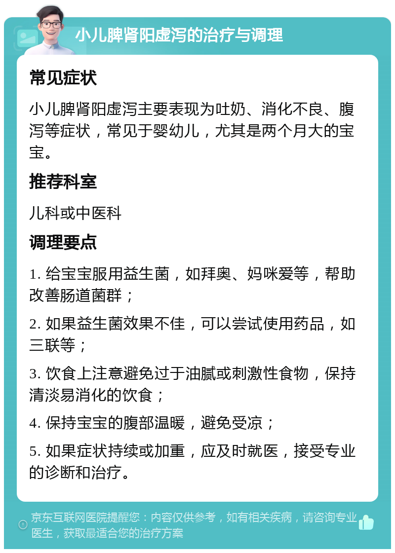 小儿脾肾阳虚泻的治疗与调理 常见症状 小儿脾肾阳虚泻主要表现为吐奶、消化不良、腹泻等症状，常见于婴幼儿，尤其是两个月大的宝宝。 推荐科室 儿科或中医科 调理要点 1. 给宝宝服用益生菌，如拜奥、妈咪爱等，帮助改善肠道菌群； 2. 如果益生菌效果不佳，可以尝试使用药品，如三联等； 3. 饮食上注意避免过于油腻或刺激性食物，保持清淡易消化的饮食； 4. 保持宝宝的腹部温暖，避免受凉； 5. 如果症状持续或加重，应及时就医，接受专业的诊断和治疗。