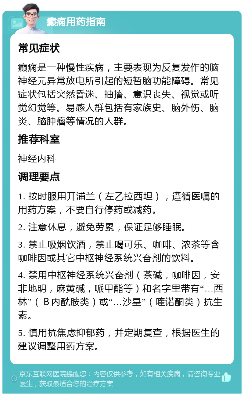 癫痫用药指南 常见症状 癫痫是一种慢性疾病，主要表现为反复发作的脑神经元异常放电所引起的短暂脑功能障碍。常见症状包括突然昏迷、抽搐、意识丧失、视觉或听觉幻觉等。易感人群包括有家族史、脑外伤、脑炎、脑肿瘤等情况的人群。 推荐科室 神经内科 调理要点 1. 按时服用开浦兰（左乙拉西坦），遵循医嘱的用药方案，不要自行停药或减药。 2. 注意休息，避免劳累，保证足够睡眠。 3. 禁止吸烟饮酒，禁止喝可乐、咖啡、浓茶等含咖啡因或其它中枢神经系统兴奋剂的饮料。 4. 禁用中枢神经系统兴奋剂（茶碱，咖啡因，安非地明，麻黄碱，哌甲酯等）和名字里带有“…西林”（Ｂ内酰胺类）或“…沙星”（喹诺酮类）抗生素。 5. 慎用抗焦虑抑郁药，并定期复查，根据医生的建议调整用药方案。