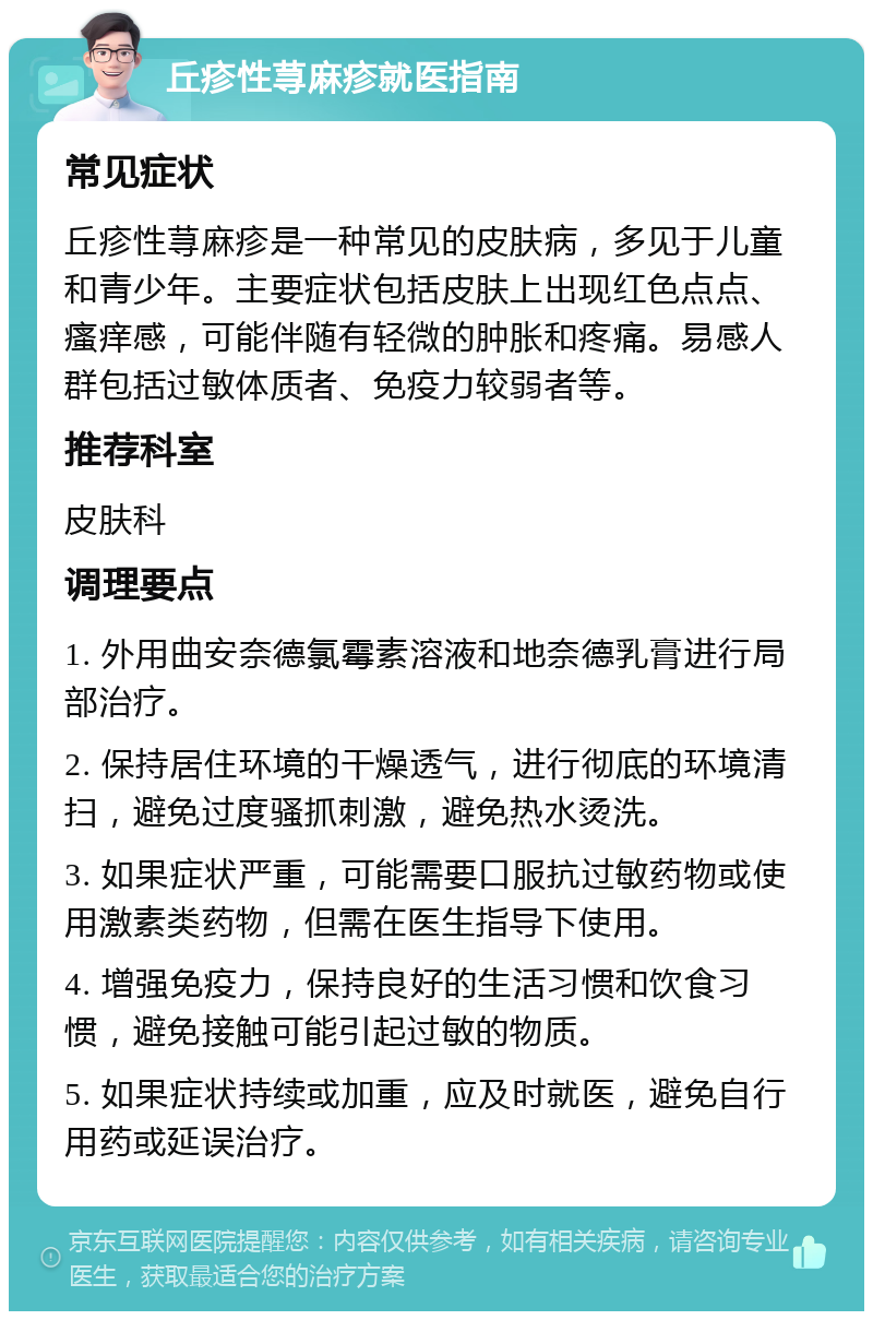 丘疹性荨麻疹就医指南 常见症状 丘疹性荨麻疹是一种常见的皮肤病，多见于儿童和青少年。主要症状包括皮肤上出现红色点点、瘙痒感，可能伴随有轻微的肿胀和疼痛。易感人群包括过敏体质者、免疫力较弱者等。 推荐科室 皮肤科 调理要点 1. 外用曲安奈德氯霉素溶液和地奈德乳膏进行局部治疗。 2. 保持居住环境的干燥透气，进行彻底的环境清扫，避免过度骚抓刺激，避免热水烫洗。 3. 如果症状严重，可能需要口服抗过敏药物或使用激素类药物，但需在医生指导下使用。 4. 增强免疫力，保持良好的生活习惯和饮食习惯，避免接触可能引起过敏的物质。 5. 如果症状持续或加重，应及时就医，避免自行用药或延误治疗。