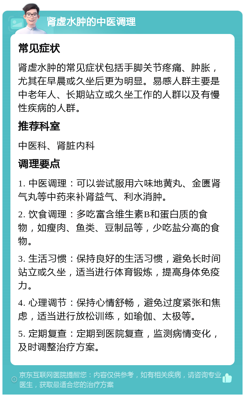 肾虚水肿的中医调理 常见症状 肾虚水肿的常见症状包括手脚关节疼痛、肿胀，尤其在早晨或久坐后更为明显。易感人群主要是中老年人、长期站立或久坐工作的人群以及有慢性疾病的人群。 推荐科室 中医科、肾脏内科 调理要点 1. 中医调理：可以尝试服用六味地黄丸、金匮肾气丸等中药来补肾益气、利水消肿。 2. 饮食调理：多吃富含维生素B和蛋白质的食物，如瘦肉、鱼类、豆制品等，少吃盐分高的食物。 3. 生活习惯：保持良好的生活习惯，避免长时间站立或久坐，适当进行体育锻炼，提高身体免疫力。 4. 心理调节：保持心情舒畅，避免过度紧张和焦虑，适当进行放松训练，如瑜伽、太极等。 5. 定期复查：定期到医院复查，监测病情变化，及时调整治疗方案。