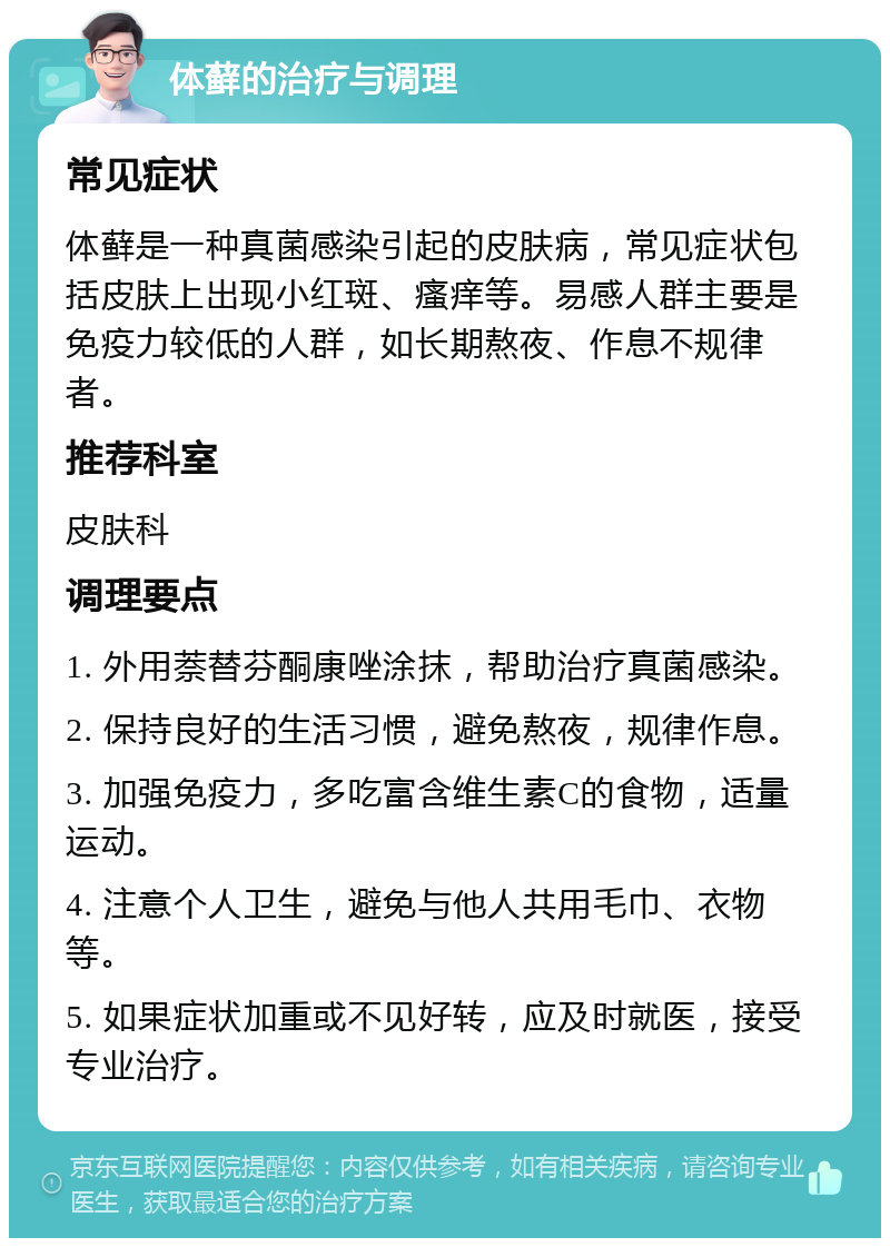 体藓的治疗与调理 常见症状 体藓是一种真菌感染引起的皮肤病，常见症状包括皮肤上出现小红斑、瘙痒等。易感人群主要是免疫力较低的人群，如长期熬夜、作息不规律者。 推荐科室 皮肤科 调理要点 1. 外用萘替芬酮康唑涂抹，帮助治疗真菌感染。 2. 保持良好的生活习惯，避免熬夜，规律作息。 3. 加强免疫力，多吃富含维生素C的食物，适量运动。 4. 注意个人卫生，避免与他人共用毛巾、衣物等。 5. 如果症状加重或不见好转，应及时就医，接受专业治疗。