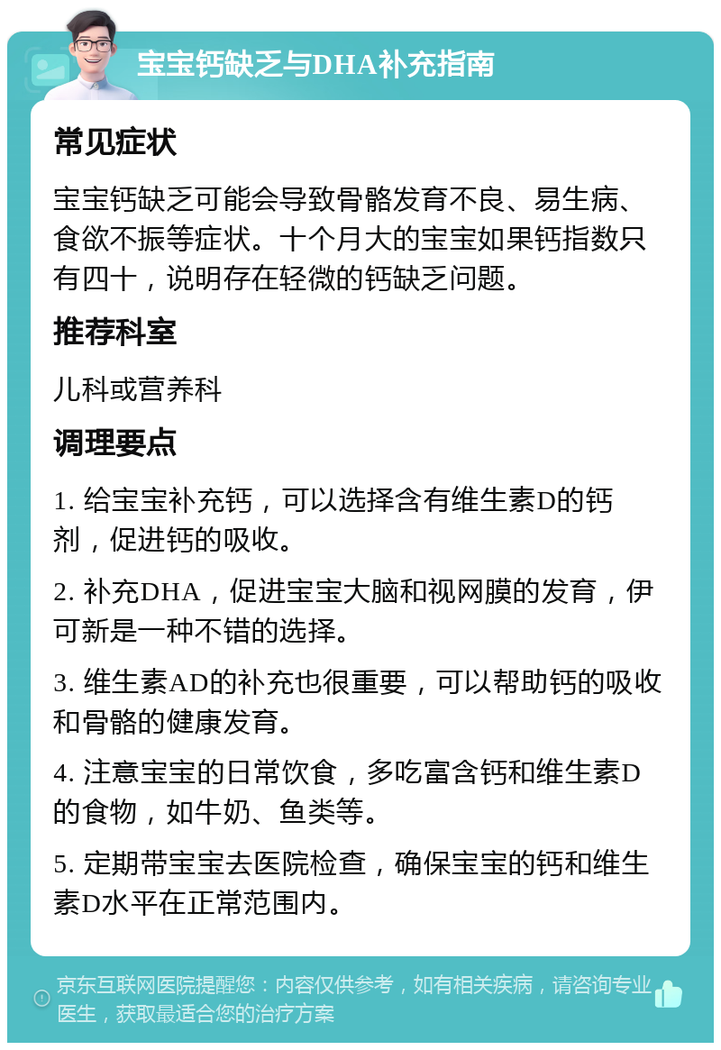 宝宝钙缺乏与DHA补充指南 常见症状 宝宝钙缺乏可能会导致骨骼发育不良、易生病、食欲不振等症状。十个月大的宝宝如果钙指数只有四十，说明存在轻微的钙缺乏问题。 推荐科室 儿科或营养科 调理要点 1. 给宝宝补充钙，可以选择含有维生素D的钙剂，促进钙的吸收。 2. 补充DHA，促进宝宝大脑和视网膜的发育，伊可新是一种不错的选择。 3. 维生素AD的补充也很重要，可以帮助钙的吸收和骨骼的健康发育。 4. 注意宝宝的日常饮食，多吃富含钙和维生素D的食物，如牛奶、鱼类等。 5. 定期带宝宝去医院检查，确保宝宝的钙和维生素D水平在正常范围内。