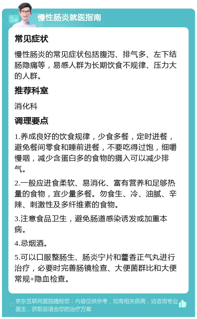 慢性肠炎就医指南 常见症状 慢性肠炎的常见症状包括腹泻、排气多、左下结肠隐痛等，易感人群为长期饮食不规律、压力大的人群。 推荐科室 消化科 调理要点 1.养成良好的饮食规律，少食多餐，定时进餐，避免餐间零食和睡前进餐，不要吃得过饱，细嚼慢咽，减少含蛋白多的食物的摄入可以减少排气。 2.一般应进食柔软、易消化、富有营养和足够热量的食物，宜少量多餐。勿食生、冷、油腻、辛辣、刺激性及多纤维素的食物。 3.注意食品卫生，避免肠道感染诱发或加重本病。 4.忌烟酒。 5.可以口服整肠生、肠炎宁片和藿香正气丸进行治疗，必要时完善肠镜检查、大便菌群比和大便常规+隐血检查。