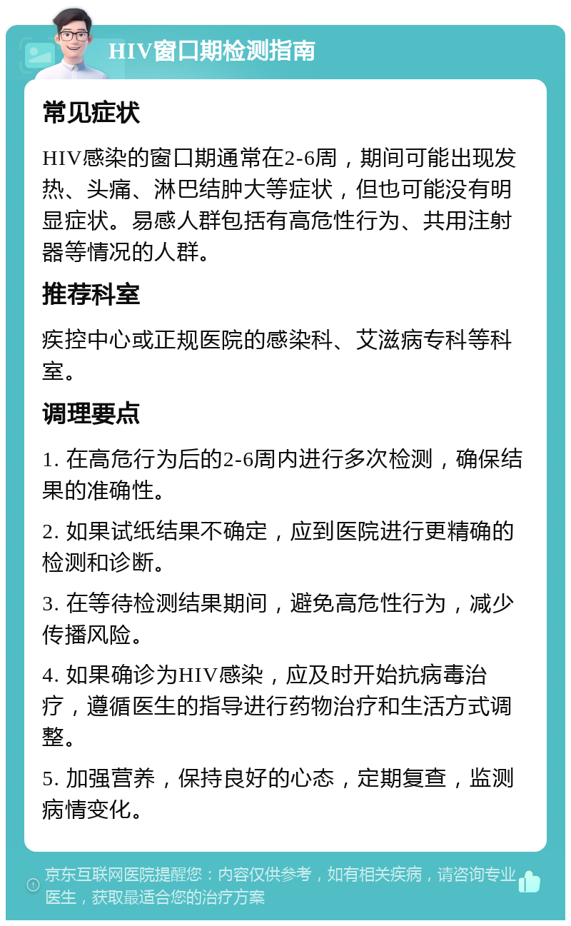 HIV窗口期检测指南 常见症状 HIV感染的窗口期通常在2-6周，期间可能出现发热、头痛、淋巴结肿大等症状，但也可能没有明显症状。易感人群包括有高危性行为、共用注射器等情况的人群。 推荐科室 疾控中心或正规医院的感染科、艾滋病专科等科室。 调理要点 1. 在高危行为后的2-6周内进行多次检测，确保结果的准确性。 2. 如果试纸结果不确定，应到医院进行更精确的检测和诊断。 3. 在等待检测结果期间，避免高危性行为，减少传播风险。 4. 如果确诊为HIV感染，应及时开始抗病毒治疗，遵循医生的指导进行药物治疗和生活方式调整。 5. 加强营养，保持良好的心态，定期复查，监测病情变化。